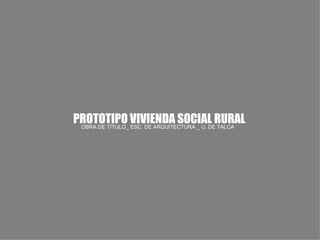 PROTOTIPO VIVIENDA SOCIAL RURAL
 OBRA DE TÍTULO_ ESC. DE ARQUITECTURA _ U. DE TALCA
 