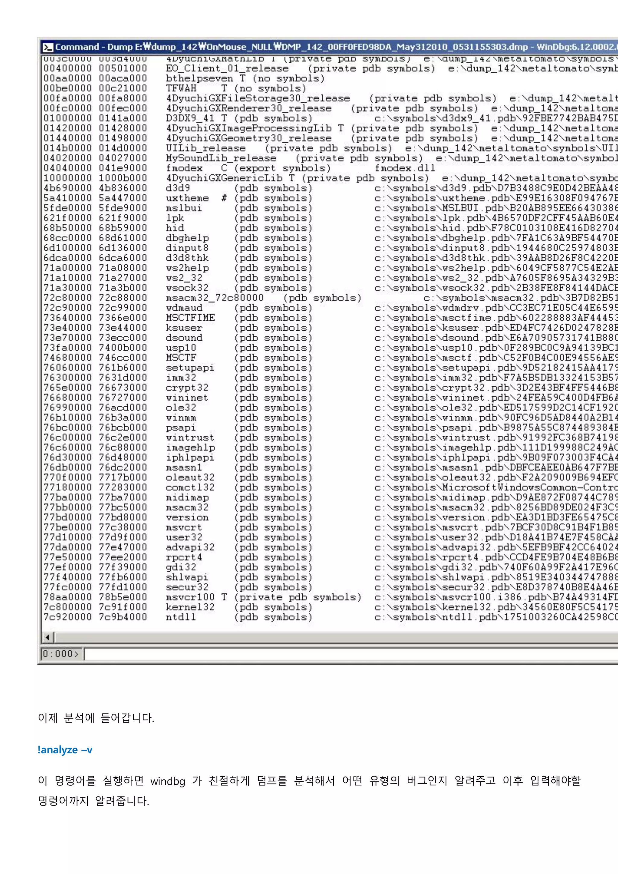 이제 분석에 들어갑니다.
!analyze –v
이 명령어를 실행하면 windbg 가 친절하게 덤프를 분석해서 어떤 유형의 버그인지 알려주고 이후 입력해야할
명령어까지 알려줍니다.
 