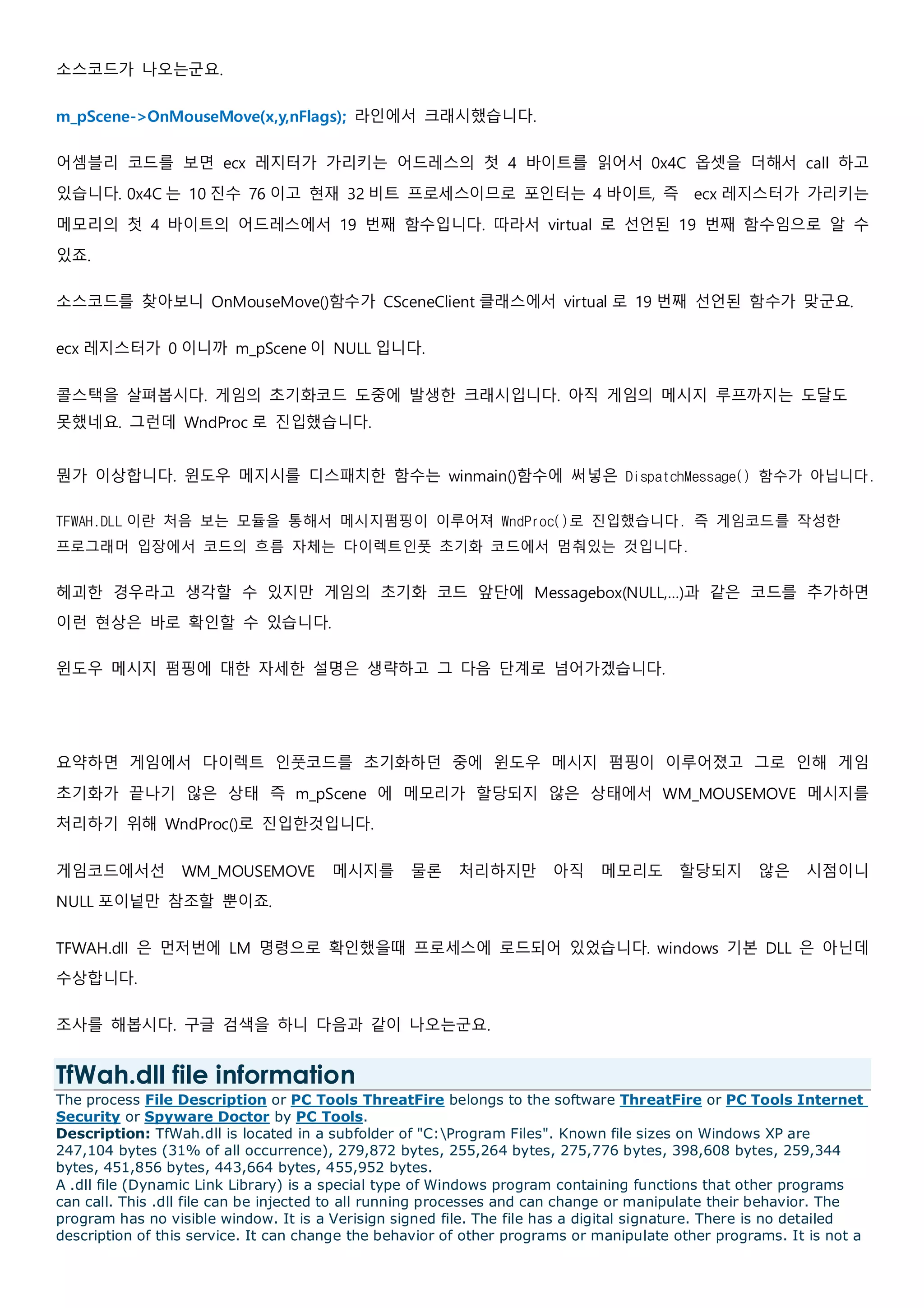 소스코드가 나오는군요.
m_pScene->OnMouseMove(x,y,nFlags); 라인에서 크래시했습니다.
어셈블리 코드를 보면 ecx 레지터가 가리키는 어드레스의 첫 4 바이트를 읽어서 0x4C 옵셋을 더해서 call 하고
있습니다. 0x4C 는 10 진수 76 이고 현재 32 비트 프로세스이므로 포인터는 4 바이트, 즉 ecx 레지스터가 가리키는
메모리의 첫 4 바이트의 어드레스에서 19 번째 함수입니다. 따라서 virtual 로 선언된 19 번째 함수임으로 알 수
있죠.
소스코드를 찾아보니 OnMouseMove()함수가 CSceneClient 클래스에서 virtual 로 19 번째 선언된 함수가 맞군요.
ecx 레지스터가 0 이니까 m_pScene 이 NULL 입니다.
콜스택을 살펴봅시다. 게임의 초기화코드 도중에 발생한 크래시입니다. 아직 게임의 메시지 루프까지는 도달도
못했네요. 그런데 WndProc 로 진입했습니다.
뭔가 이상합니다. 윈도우 메지시를 디스패치한 함수는 winmain()함수에 써넣은 DispatchMessage() 함수가 아닙니다.
TFWAH.DLL 이란 처음 보는 모듈을 통해서 메시지펌핑이 이루어져 WndProc()로 진입했습니다. 즉 게임코드를 작성한
프로그래머 입장에서 코드의 흐름 자체는 다이렉트인풋 초기화 코드에서 멈춰있는 것입니다.
헤괴한 경우라고 생각할 수 있지만 게임의 초기화 코드 앞단에 Messagebox(NULL,…)과 같은 코드를 추가하면
이런 현상은 바로 확인할 수 있습니다.
윈도우 메시지 펌핑에 대한 자세한 설명은 생략하고 그 다음 단계로 넘어가겠습니다.
요약하면 게임에서 다이렉트 인풋코드를 초기화하던 중에 윈도우 메시지 펌핑이 이루어졌고 그로 인해 게임
초기화가 끝나기 않은 상태 즉 m_pScene 에 메모리가 할당되지 않은 상태에서 WM_MOUSEMOVE 메시지를
처리하기 위해 WndProc()로 진입한것입니다.
게임코드에서선 WM_MOUSEMOVE 메시지를 물론 처리하지만 아직 메모리도 할당되지 않은 시점이니
NULL 포이넡만 참조할 뿐이죠.
TFWAH.dll 은 먼저번에 LM 명령으로 확인했을때 프로세스에 로드되어 있었습니다. windows 기본 DLL 은 아닌데
수상합니다.
조사를 해봅시다. 구글 검색을 하니 다음과 같이 나오는군요.
TfWah.dll file information
The process File Description or PC Tools ThreatFire belongs to the software ThreatFire or PC Tools Internet
Security or Spyware Doctor by PC Tools.
Description: TfWah.dll is located in a subfolder of "C:Program Files". Known file sizes on Windows XP are
247,104 bytes (31% of all occurrence), 279,872 bytes, 255,264 bytes, 275,776 bytes, 398,608 bytes, 259,344
bytes, 451,856 bytes, 443,664 bytes, 455,952 bytes.
A .dll file (Dynamic Link Library) is a special type of Windows program containing functions that other programs
can call. This .dll file can be injected to all running processes and can change or manipulate their behavior. The
program has no visible window. It is a Verisign signed file. The file has a digital signature. There is no detailed
description of this service. It can change the behavior of other programs or manipulate other programs. It is not a
 