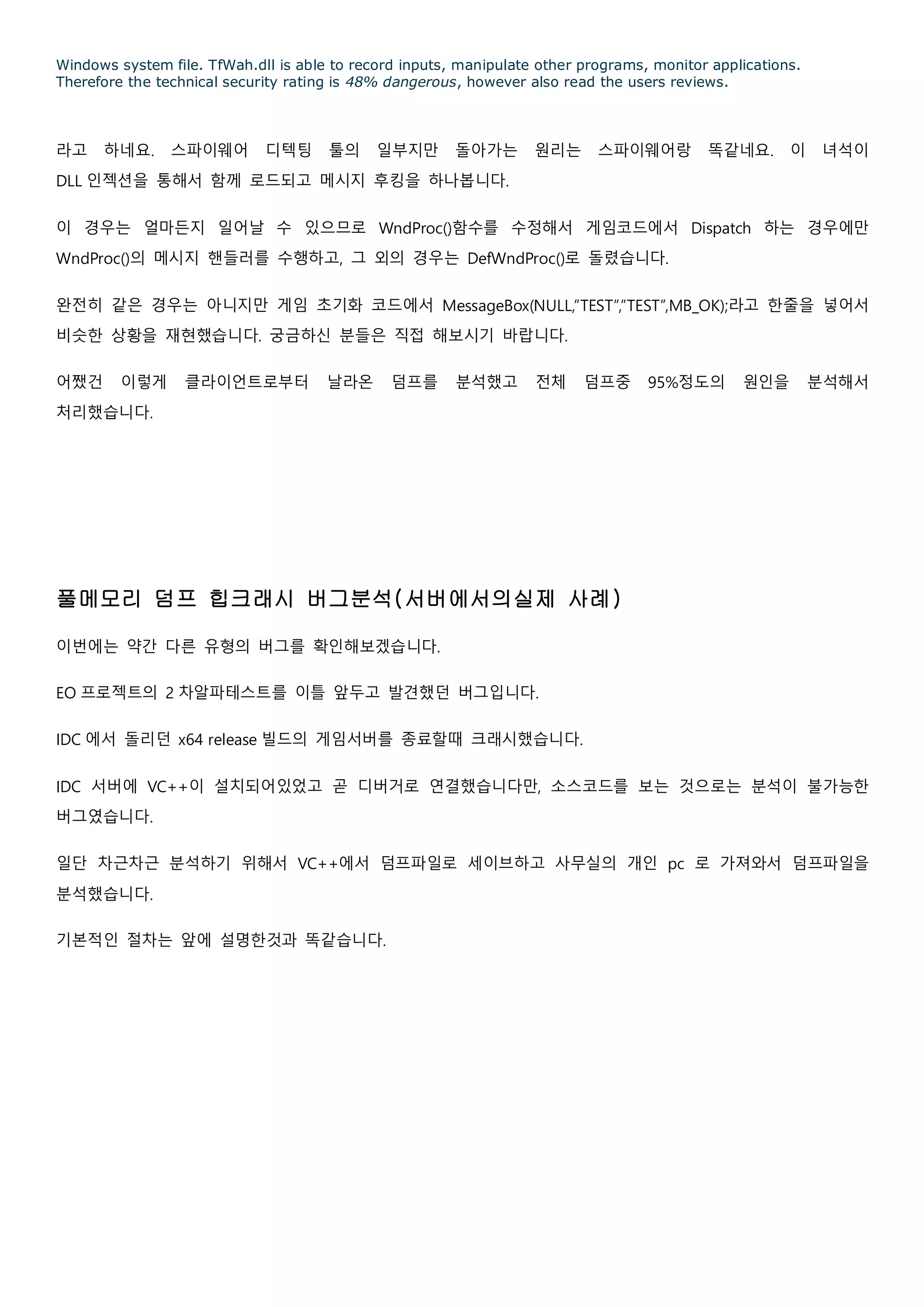 Windows system file. TfWah.dll is able to record inputs, manipulate other programs, monitor applications.
Therefore the technical security rating is 48% dangerous, however also read the users reviews.
라고 하네요. 스파이웨어 디텍팅 툴의 일부지만 돌아가는 원리는 스파이웨어랑 똑같네요. 이 녀석이
DLL 인젝션을 통해서 함께 로드되고 메시지 후킹을 하나봅니다.
이 경우는 얼마든지 일어날 수 있으므로 WndProc()함수를 수정해서 게임코드에서 Dispatch 하는 경우에만
WndProc()의 메시지 핸들러를 수행하고, 그 외의 경우는 DefWndProc()로 돌렸습니다.
완전히 같은 경우는 아니지만 게임 초기화 코드에서 MessageBox(NULL,”TEST”,”TEST”,MB_OK);라고 한줄을 넣어서
비슷한 상황을 재현했습니다. 궁금하신 분들은 직접 해보시기 바랍니다.
어쨌건 이렇게 클라이언트로부터 날라온 덤프를 분석했고 전체 덤프중 95%정도의 원인을 분석해서
처리했습니다.
풀메모리 덤프 힙크래시 버그분석(서버에서의실제 사례)
이번에는 약간 다른 유형의 버그를 확인해보겠습니다.
EO 프로젝트의 2 차알파테스트를 이틀 앞두고 발견했던 버그입니다.
IDC 에서 돌리던 x64 release 빌드의 게임서버를 종료할때 크래시했습니다.
IDC 서버에 VC++이 설치되어있었고 곧 디버거로 연결했습니다만, 소스코드를 보는 것으로는 분석이 불가능한
버그였습니다.
일단 차근차근 분석하기 위해서 VC++에서 덤프파일로 세이브하고 사무실의 개인 pc 로 가져와서 덤프파일을
분석했습니다.
기본적인 절차는 앞에 설명한것과 똑같습니다.
 