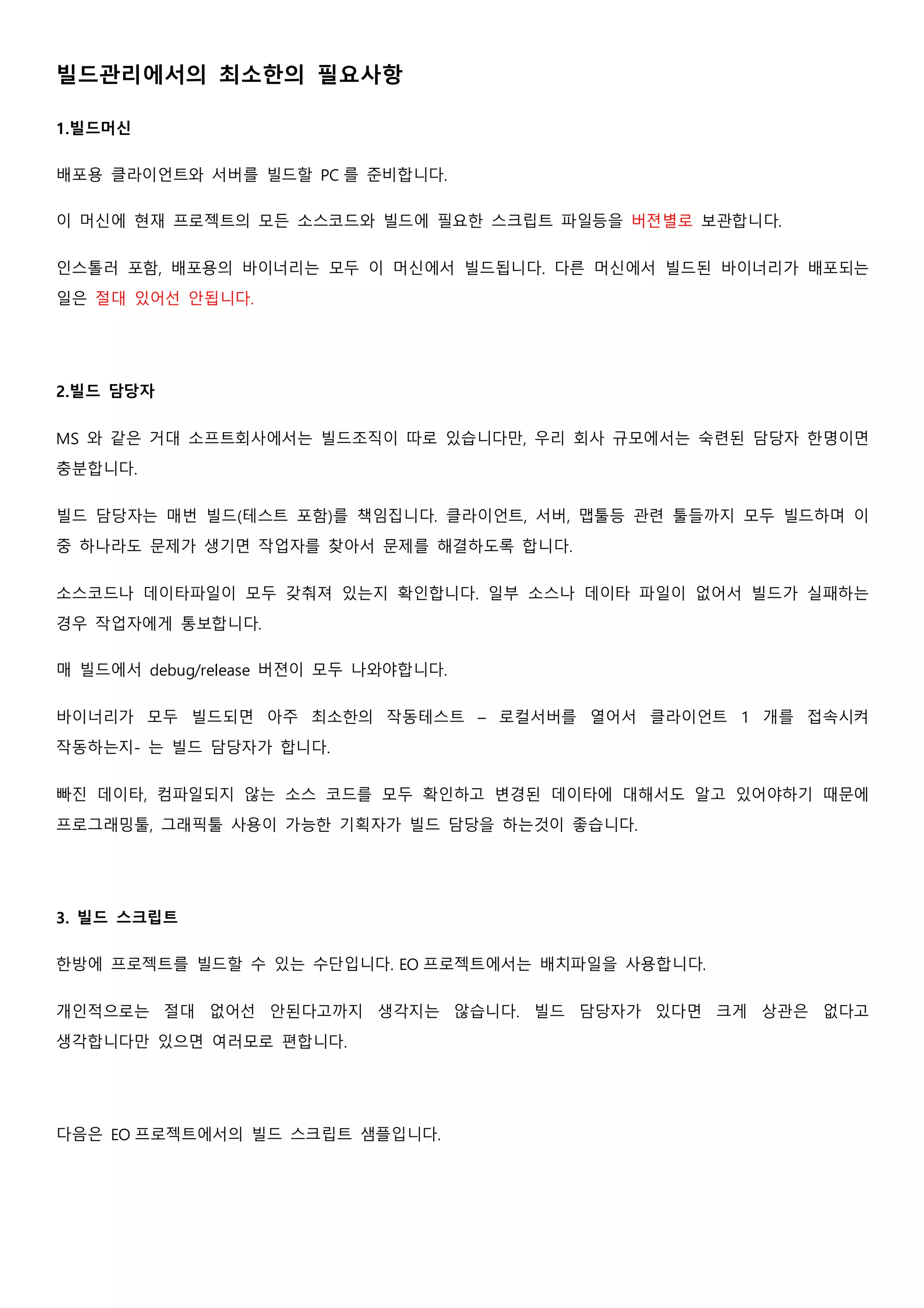 빌드관리에서의 최소한의 필요사항
1.빌드머신
배포용 클라이언트와 서버를 빌드할 PC 를 준비합니다.
이 머신에 현재 프로젝트의 모든 소스코드와 빌드에 필요한 스크립트 파일등을 버젼별로 보관합니다.
인스톨러 포함, 배포용의 바이너리는 모두 이 머신에서 빌드됩니다. 다른 머신에서 빌드된 바이너리가 배포되는
일은 절대 있어선 안됩니다.
2.빌드 담당자
MS 와 같은 거대 소프트회사에서는 빌드조직이 따로 있습니다만, 우리 회사 규모에서는 숙련된 담당자 한명이면
충분합니다.
빌드 담당자는 매번 빌드(테스트 포함)를 책임집니다. 클라이언트, 서버, 맵툴등 관련 툴들까지 모두 빌드하며 이
중 하나라도 문제가 생기면 작업자를 찾아서 문제를 해결하도록 합니다.
소스코드나 데이타파일이 모두 갖춰져 있는지 확인합니다. 일부 소스나 데이타 파일이 없어서 빌드가 실패하는
경우 작업자에게 통보합니다.
매 빌드에서 debug/release 버젼이 모두 나와야합니다.
바이너리가 모두 빌드되면 아주 최소한의 작동테스트 – 로컬서버를 열어서 클라이언트 1 개를 접속시켜
작동하는지- 는 빌드 담당자가 합니다.
빠진 데이타, 컴파일되지 않는 소스 코드를 모두 확인하고 변경된 데이타에 대해서도 알고 있어야하기 때문에
프로그래밍툴, 그래픽툴 사용이 가능한 기획자가 빌드 담당을 하는것이 좋습니다.
3. 빌드 스크립트
한방에 프로젝트를 빌드할 수 있는 수단입니다. EO 프로젝트에서는 배치파일을 사용합니다.
개인적으로는 절대 없어선 안된다고까지 생각지는 않습니다. 빌드 담당자가 있다면 크게 상관은 없다고
생각합니다만 있으면 여러모로 편합니다.
다음은 EO 프로젝트에서의 빌드 스크립트 샘플입니다.
 