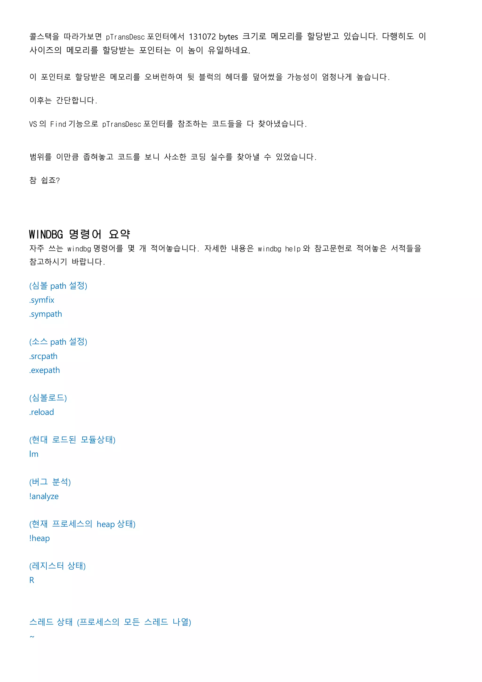 콜스택을 따라가보면 pTransDesc 포인터에서 131072 bytes 크기로 메모리를 할당받고 있습니다. 다행히도 이
사이즈의 메모리를 할당받는 포인터는 이 놈이 유일하네요.
이 포인터로 할당받은 메모리를 오버런하여 뒷 블럭의 헤더를 덮어썼을 가능성이 엄청나게 높습니다.
이후는 간단합니다.
VS 의 Find 기능으로 pTransDesc 포인터를 참조하는 코드들을 다 찾아냈습니다.
범위를 이만큼 좁혀놓고 코드를 보니 사소한 코딩 실수를 찾아낼 수 있었습니다.
참 쉽죠?
WINDBG 명령어 요약
자주 쓰는 windbg 명령어를 몇 개 적어놓습니다. 자세한 내용은 windbg help 와 참고문헌로 적어놓은 서적들을
참고하시기 바랍니다.
(심볼 path 설정)
.symfix
.sympath
(소스 path 설정)
.srcpath
.exepath
(심볼로드)
.reload
(현대 로드된 모듈상태)
lm
(버그 분석)
!analyze
(현재 프로세스의 heap 상태)
!heap
(레지스터 상태)
R
스레드 상태 (프로세스의 모든 스레드 나열)
~
 