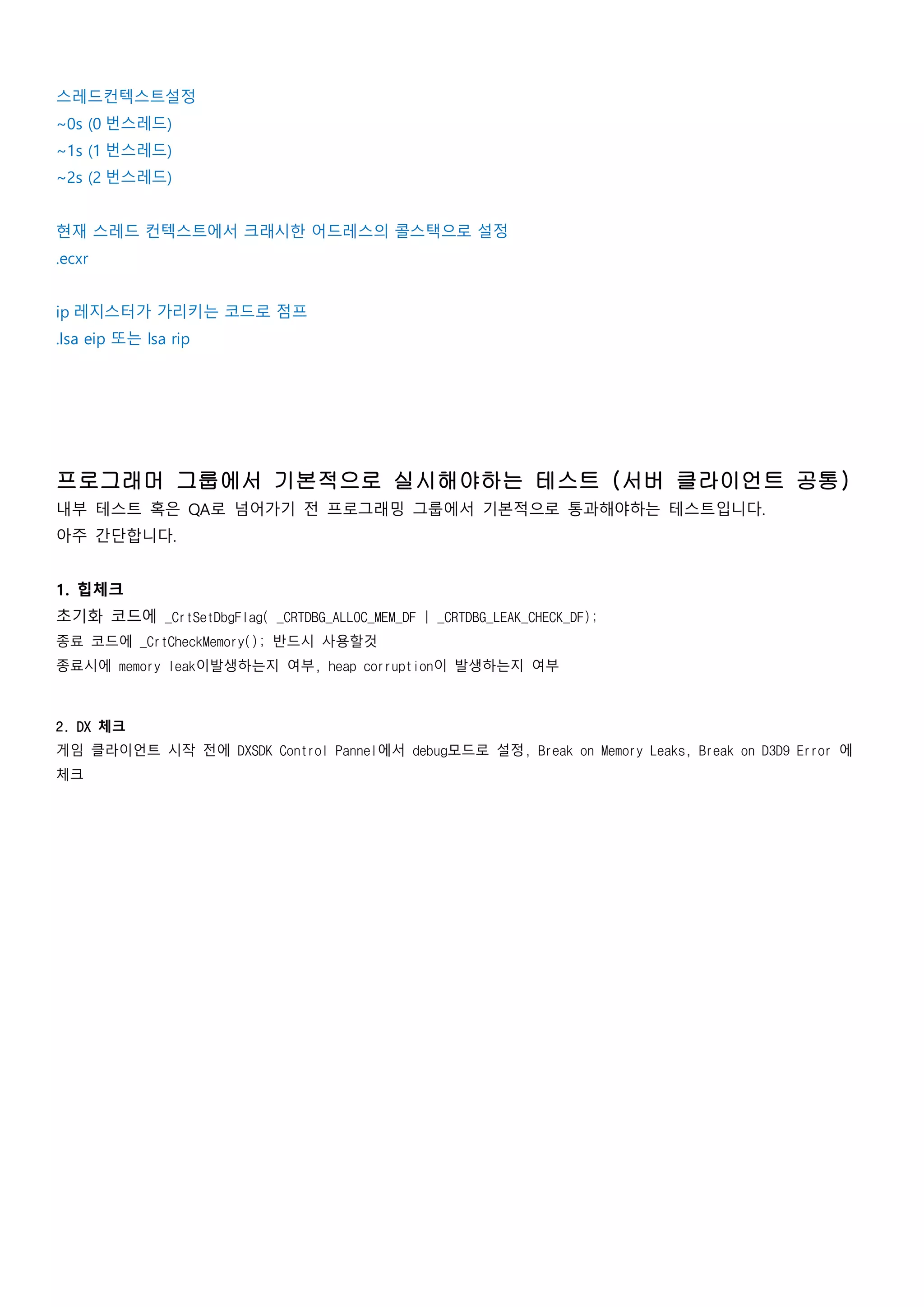 스레드컨텍스트설정
~0s (0 번스레드)
~1s (1 번스레드)
~2s (2 번스레드)
현재 스레드 컨텍스트에서 크래시한 어드레스의 콜스택으로 설정
.ecxr
ip 레지스터가 가리키는 코드로 점프
.lsa eip 또는 lsa rip
프로그래머 그룹에서 기본적으로 실시해야하는 테스트 (서버 클라이언트 공통)
내부 테스트 혹은 QA로 넘어가기 전 프로그래밍 그룹에서 기본적으로 통과해야하는 테스트입니다.
아주 간단합니다.
1. 힙체크
초기화 코드에 _CrtSetDbgFlag( _CRTDBG_ALLOC_MEM_DF | _CRTDBG_LEAK_CHECK_DF);
종료 코드에 _CrtCheckMemory(); 반드시 사용할것
종료시에 memory leak이발생하는지 여부, heap corruption이 발생하는지 여부
2. DX 체크
게임 클라이언트 시작 전에 DXSDK Control Pannel에서 debug모드로 설정, Break on Memory Leaks, Break on D3D9 Error 에
체크
 