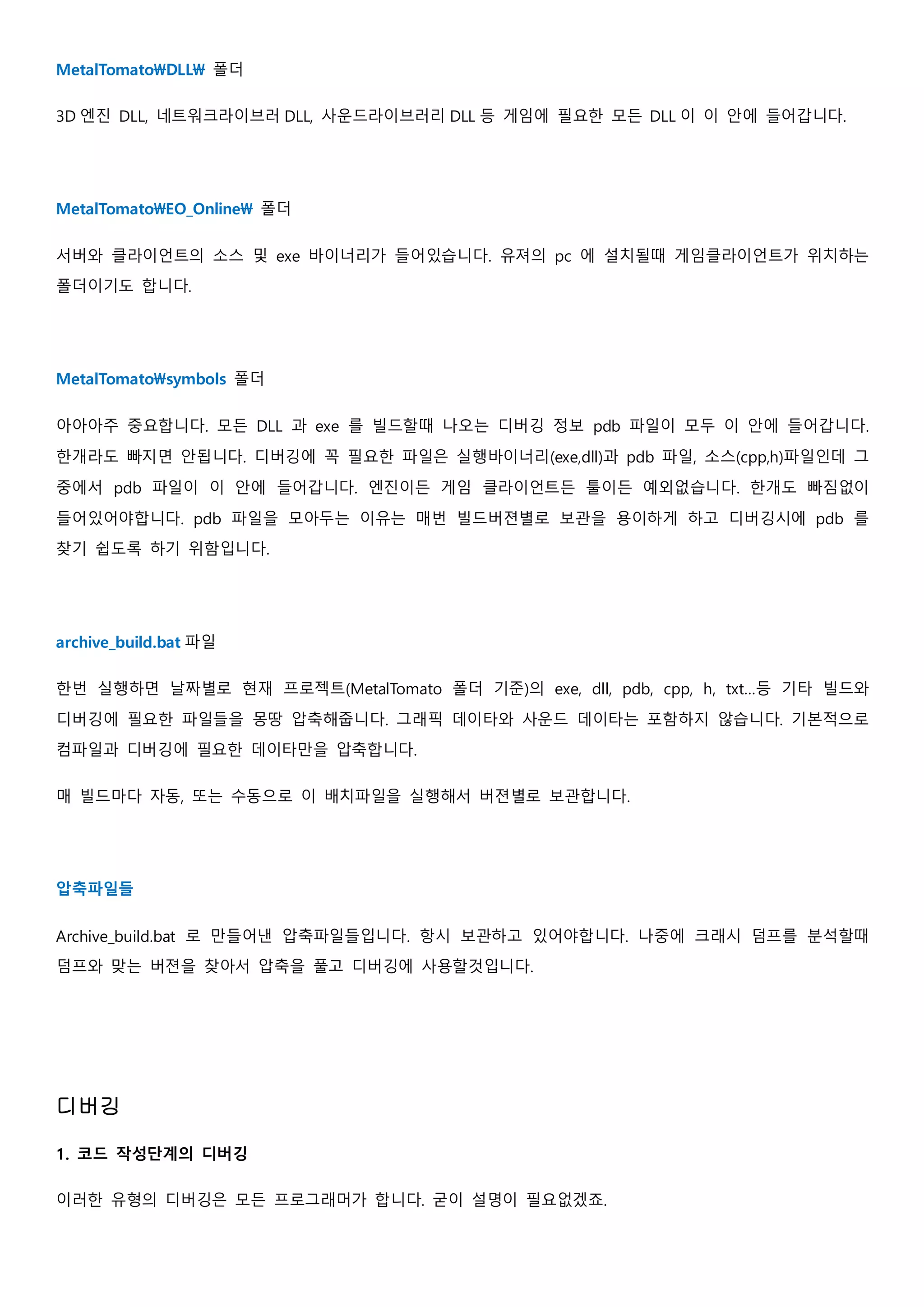 MetalTomatoDLL 폴더
3D 엔진 DLL, 네트워크라이브러 DLL, 사운드라이브러리 DLL 등 게임에 필요한 모든 DLL 이 이 안에 들어갑니다.
MetalTomatoEO_Online 폴더
서버와 클라이언트의 소스 및 exe 바이너리가 들어있습니다. 유져의 pc 에 설치될때 게임클라이언트가 위치하는
폴더이기도 합니다.
MetalTomatosymbols 폴더
아아아주 중요합니다. 모든 DLL 과 exe 를 빌드할때 나오는 디버깅 정보 pdb 파일이 모두 이 안에 들어갑니다.
한개라도 빠지면 안됩니다. 디버깅에 꼭 필요한 파일은 실행바이너리(exe,dll)과 pdb 파일, 소스(cpp,h)파일인데 그
중에서 pdb 파일이 이 안에 들어갑니다. 엔진이든 게임 클라이언트든 툴이든 예외없습니다. 한개도 빠짐없이
들어있어야합니다. pdb 파일을 모아두는 이유는 매번 빌드버젼별로 보관을 용이하게 하고 디버깅시에 pdb 를
찾기 쉽도록 하기 위함입니다.
archive_build.bat 파일
한번 실행하면 날짜별로 현재 프로젝트(MetalTomato 폴더 기준)의 exe, dll, pdb, cpp, h, txt…등 기타 빌드와
디버깅에 필요한 파일들을 몽땅 압축해줍니다. 그래픽 데이타와 사운드 데이타는 포함하지 않습니다. 기본적으로
컴파일과 디버깅에 필요한 데이타만을 압축합니다.
매 빌드마다 자동, 또는 수동으로 이 배치파일을 실행해서 버젼별로 보관합니다.
압축파일들
Archive_build.bat 로 만들어낸 압축파일들입니다. 항시 보관하고 있어야합니다. 나중에 크래시 덤프를 분석할때
덤프와 맞는 버젼을 찾아서 압축을 풀고 디버깅에 사용할것입니다.
디버깅
1. 코드 작성단계의 디버깅
이러한 유형의 디버깅은 모든 프로그래머가 합니다. 굳이 설명이 필요없겠죠.
 