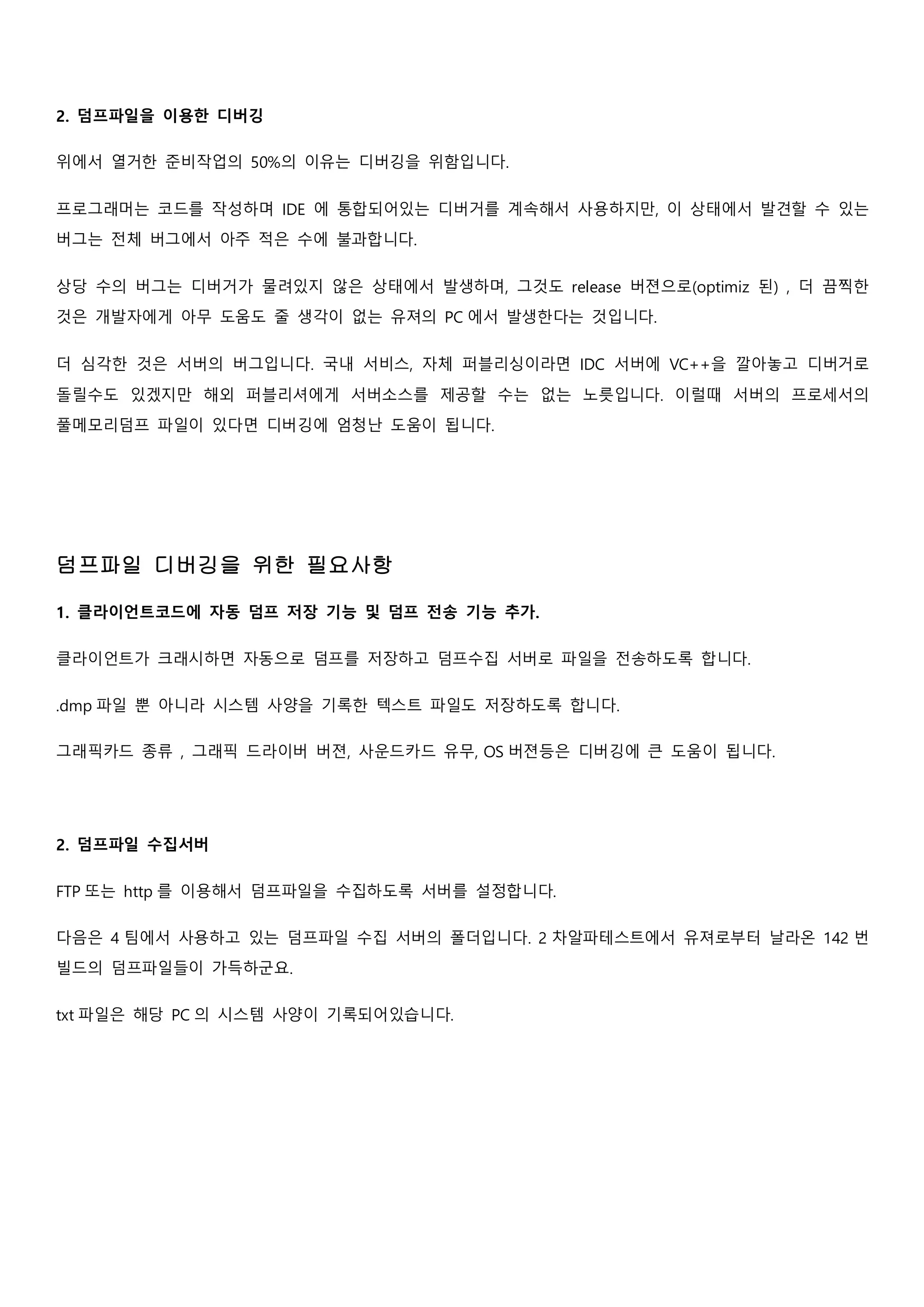 2. 덤프파일을 이용한 디버깅
위에서 열거한 준비작업의 50%의 이유는 디버깅을 위함입니다.
프로그래머는 코드를 작성하며 IDE 에 통합되어있는 디버거를 계속해서 사용하지만, 이 상태에서 발견할 수 있는
버그는 전체 버그에서 아주 적은 수에 불과합니다.
상당 수의 버그는 디버거가 물려있지 않은 상태에서 발생하며, 그것도 release 버젼으로(optimiz 된) , 더 끔찍한
것은 개발자에게 아무 도움도 줄 생각이 없는 유져의 PC 에서 발생한다는 것입니다.
더 심각한 것은 서버의 버그입니다. 국내 서비스, 자체 퍼블리싱이라면 IDC 서버에 VC++을 깔아놓고 디버거로
돌릴수도 있겠지만 해외 퍼블리셔에게 서버소스를 제공할 수는 없는 노릇입니다. 이럴때 서버의 프로세서의
풀메모리덤프 파일이 있다면 디버깅에 엄청난 도움이 됩니다.
덤프파일 디버깅을 위한 필요사항
1. 클라이언트코드에 자동 덤프 저장 기능 및 덤프 전송 기능 추가.
클라이언트가 크래시하면 자동으로 덤프를 저장하고 덤프수집 서버로 파일을 전송하도록 합니다.
.dmp 파일 뿐 아니라 시스템 사양을 기록한 텍스트 파일도 저장하도록 합니다.
그래픽카드 종류 , 그래픽 드라이버 버젼, 사운드카드 유무, OS 버젼등은 디버깅에 큰 도움이 됩니다.
2. 덤프파일 수집서버
FTP 또는 http 를 이용해서 덤프파일을 수집하도록 서버를 설정합니다.
다음은 4 팀에서 사용하고 있는 덤프파일 수집 서버의 폴더입니다. 2 차알파테스트에서 유져로부터 날라온 142 번
빌드의 덤프파일들이 가득하군요.
txt 파일은 해당 PC 의 시스템 사양이 기록되어있습니다.
 