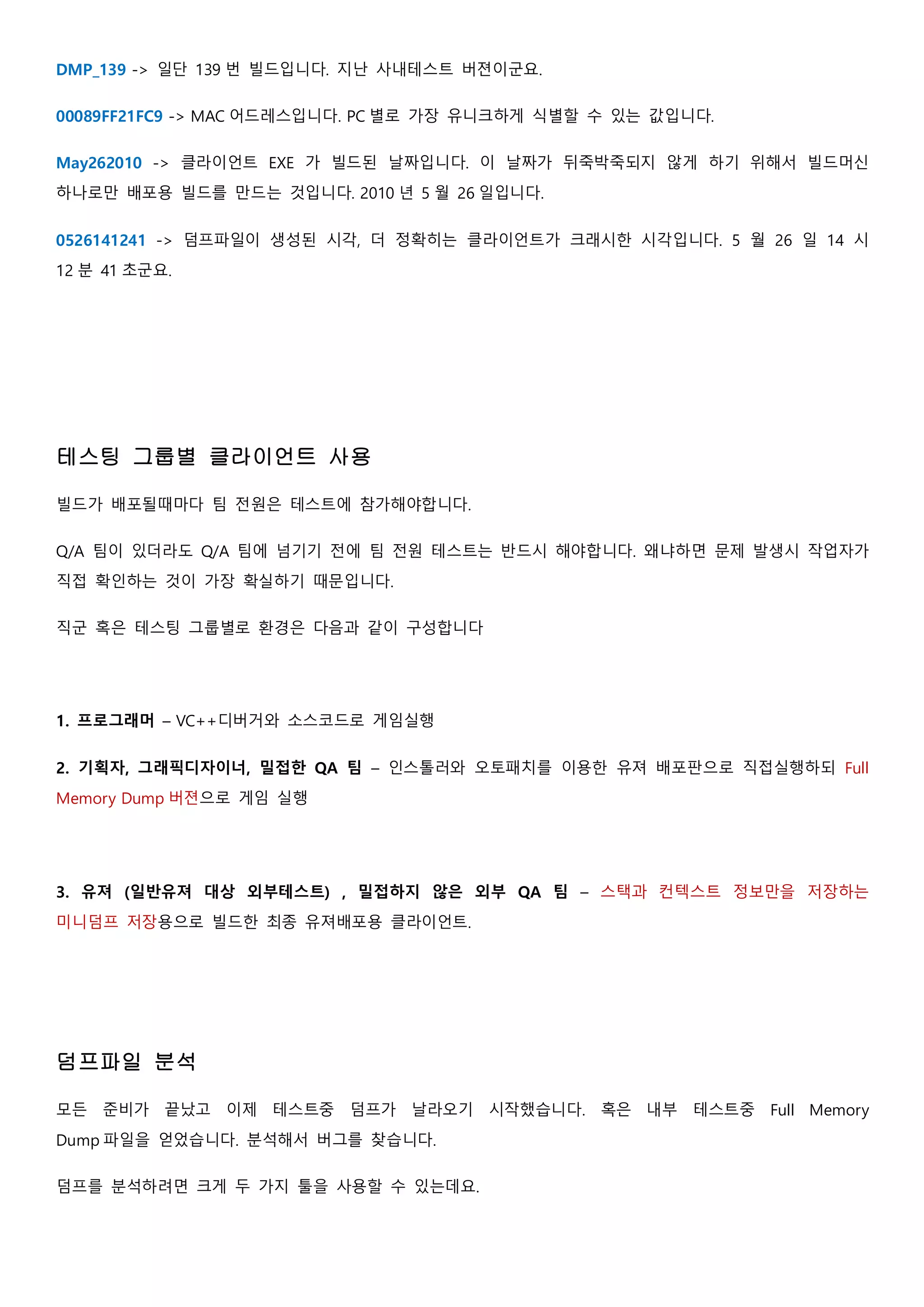 DMP_139 -> 일단 139 번 빌드입니다. 지난 사내테스트 버젼이군요.
00089FF21FC9 -> MAC 어드레스입니다. PC 별로 가장 유니크하게 식별할 수 있는 값입니다.
May262010 -> 클라이언트 EXE 가 빌드된 날짜입니다. 이 날짜가 뒤죽박죽되지 않게 하기 위해서 빌드머신
하나로만 배포용 빌드를 만드는 것입니다. 2010 년 5 월 26 일입니다.
0526141241 -> 덤프파일이 생성된 시각, 더 정확히는 클라이언트가 크래시한 시각입니다. 5 월 26 일 14 시
12 분 41 초군요.
테스팅 그룹별 클라이언트 사용
빌드가 배포될때마다 팀 전원은 테스트에 참가해야합니다.
Q/A 팀이 있더라도 Q/A 팀에 넘기기 전에 팀 전원 테스트는 반드시 해야합니다. 왜냐하면 문제 발생시 작업자가
직접 확인하는 것이 가장 확실하기 때문입니다.
직군 혹은 테스팅 그룹별로 환경은 다음과 같이 구성합니다
1. 프로그래머 – VC++디버거와 소스코드로 게임실행
2. 기획자, 그래픽디자이너, 밀접한 QA 팀 – 인스톨러와 오토패치를 이용한 유져 배포판으로 직접실행하되 Full
Memory Dump 버젼으로 게임 실행
3. 유져 (일반유져 대상 외부테스트) , 밀접하지 않은 외부 QA 팀 – 스택과 컨텍스트 정보만을 저장하는
미니덤프 저장용으로 빌드한 최종 유져배포용 클라이언트.
덤프파일 분석
모든 준비가 끝났고 이제 테스트중 덤프가 날라오기 시작했습니다. 혹은 내부 테스트중 Full Memory
Dump 파일을 얻었습니다. 분석해서 버그를 찾습니다.
덤프를 분석하려면 크게 두 가지 툴을 사용할 수 있는데요.
 