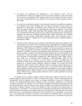 • Los efectos son ciertamente más significativos a nivel regional o local y ello no 
necesariamente se refleja en un impacto similar a nivel macroeconómico como consecuencia 
de los procesos de agregación. Esto depende además de un conjunto de factores como la 
relevancia y el papel que tiene en el conjunto de la economía la región afectada (Cavallo y 
Noy, 2009). 
• Los efectos de los desastres naturales en el crecimiento económico son difíciles de identificar 
en la medida en que resulta complejo aislar sus impactos específicos de otros factores, en 
particular en el largo plazo. No obstante, existe evidencia de que los desastres naturales 
tienen un impacto negativo en las capacidades de crecimiento económico a largo plazo 
(Noy, 2009; Dore y Etkin, 2000; Hochrainer, 2009; Raddatz, 2009). Ello esta correlacionado 
con la magnitud de la destrucción del acervo de capital, de la infraestructura y del sistema de 
transporte, que reduce las capacidades productivas (Noy, 2009). No obstante, existe también 
evidencia de que desastres relativamente pequeños tienen efectos inciertos sobre el 
crecimiento económico y depende de los sectores específicos (Loayza, Olaberría, Rigolini y 
Christiaensen, 2009). 
• Asimismo, existe evidencia de que los desastres naturales tienen impactos discernibles a nivel 
macroeconómico en variables como el conjunto de los componentes de la demanda agregada, 
la función de producción o el gasto público (Albala-Bertrand, 1993; Toya y Skidmore, 2007; 
Rasmussen, 2004; Hochrainer, 2009). Sin embargo, los efectos observables y aquellos de 
corto y largo plazo pueden ser distintos o diferentes ya que dependen del momento en el ciclo 
económico, la política económica instrumentada después del desastre o tipo y magnitud del 
desastre; además, el impacto neto final del desastre depende del nivel de desarrollo de las 
instituciones, el ingreso per cápita, el nivel de educación de la población, el grado de apertura 
de la economía o el tipo de daño al capital (Noy, 2009; Okuyama y Sahin, 2009; Loayza y 
otros, 2009; Toya y Skidmore, 2007; Markandya y Pedroso-Galinato, 2009). En este 
contexto, destaca que los impactos son más intensos en países con poblaciones más 
vulnerables, donde existe una concentración de alguna actividad específica que puede ser 
afectada por el desastre natural (Andersen, 2002), por ejemplo, en los países del Caribe 
(Rasmussen, 2004; Cavallo, Powell y Becerra, 2010). La evidencia muestra además que los 
impactos pueden ser relativamente más largos (entre 3 y 5 años) pero ello es más factible en 
países pequeños y donde el desastres natural afecta directamente a una actividad económica 
fundamental (Jaramillo, 2009) y donde los sectores más pobres entran en trampas de pobreza 
(López, 2009). En este sentido, pueden observarse costos sociales significativos pero que 
pueden ser muy variables. 
El conjunto de esta evidencia empírica permite entonces hacer algunas inferencias sobre los 
posibles impactos macroeconómicos en Chile, en donde, desde luego, existe un importante nivel de 
incertidumbre sobre los impactos netos totales, los tiempos específicos o incluso las variables más 
afectadas. Así, la magnitud del terremoto se tradujo en efectos económicos significativos, en particular 
en regiones específicas, sin embargo, el nivel de ingreso per cápita, el desarrollo institucional y el nivel 
de educación permitió acotar los impactos netos totales y posibilitan una recuperación significativa. En 
este sentido, el impacto esperado, a través de la pérdida de vidas y del daño en las construcciones, la 
infraestructura y el transporte, es una reducción de las capacidades de producción de largo plazo de la 
economía chilena. Ello implica una posible restricción en la trayectoria de largo plazo de la economía 
chilena pero que no necesariamente impactará de forma significativa en su desempeño a corto plazo. 
Esto es, la recuperación económica ya iniciada, con presencia de capacidades aún no utilizadas que 
limita el shock de oferta asociado al desastre natural, permite prever que se mantendrá el proceso de 
10 
 
