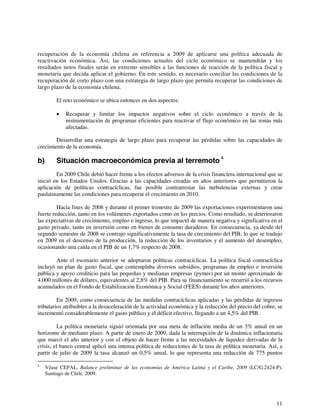 recuperación de la economía chilena en referencia a 2009 de aplicarse una política adecuada de 
reactivación económica. Así, las condiciones actuales del ciclo económico se mantendrán y los 
resultados netos finales serán en extremo sensibles a las funciones de reacción de la política fiscal y 
monetaria que decida aplicar el gobierno. En este sentido, es necesario conciliar las condiciones de la 
recuperación de corto plazo con una estrategia de largo plazo que permita recuperar las condiciones de 
largo plazo de la economía chilena. 
El reto económico se ubica entonces en dos aspectos: 
• Recuperar y limitar los impactos negativos sobre el ciclo económico a través de la 
instrumentación de programas eficientes para reactivar el flujo económico en las zonas más 
afectadas. 
Desarrollar una estrategia de largo plazo para recuperar las pérdidas sobre las capacidades de 
11 
crecimiento de la economía. 
b) Situación macroeconómica previa al terremoto 4 
En 2009 Chile debió hacer frente a los efectos adversos de la crisis financiera internacional que se 
inició en los Estados Unidos. Gracias a las capacidades creadas en años anteriores que permitieron la 
aplicación de políticas contracíclicas, fue posible contrarrestar las turbulencias externas y crear 
paulatinamente las condiciones para recuperar el crecimiento en 2010. 
Hacia fines de 2008 y durante el primer trimestre de 2009 las exportaciones experimentaron una 
fuerte reducción, tanto en los volúmenes exportados como en los precios. Como resultado, se deterioraron 
las expectativas de crecimiento, empleo e ingreso, lo que impactó de manera negativa y significativa en el 
gasto privado, tanto en inversión como en bienes de consumo duraderos. En consecuencia, ya desde del 
segundo semestre de 2008 se contrajo significativamente la tasa de crecimiento del PIB, lo que se tradujo 
en 2009 en el descenso de la producción, la reducción de los inventarios y el aumento del desempleo, 
ocasionando una caída en el PIB de un 1,7% respecto de 2008. 
Ante el escenario anterior se adoptaron políticas contracíclicas. La política fiscal contracíclica 
incluyó un plan de gasto fiscal, que contemplaba diversos subsidios, programas de empleo e inversión 
pública y apoyo crediticio para las pequeñas y medianas empresas (pymes) por un monto aproximado de 
4.000 millones de dólares, equivalentes al 2,8% del PIB. Para su financiamiento se recurrió a los recursos 
acumulados en el Fondo de Estabilización Económica y Social (FEES) durante los años anteriores. 
En 2009, como consecuencia de las medidas contracíclicas aplicadas y las pérdidas de ingresos 
tributarios atribuibles a la desaceleración de la actividad económica y la reducción del precio del cobre, se 
incrementó considerablemente el gasto público y el déficit efectivo, llegando a un 4,5% del PIB. 
La política monetaria siguió orientada por una meta de inflación media de un 3% anual en un 
horizonte de mediano plazo. A partir de enero de 2009, dada la interrupción de la dinámica inflacionaria 
que marcó el año anterior y con el objeto de hacer frente a las necesidades de liquidez derivadas de la 
crisis, el banco central aplicó una intensa política de reducciones de la tasa de política monetaria. Así, a 
partir de julio de 2009 la tasa alcanzó un 0,5% anual, lo que representa una reducción de 775 puntos 
4 Véase CEPAL, Balance preliminar de las economías de América Latina y el Caribe, 2009 (LC/G.2424-P), 
Santiago de Chile, 2009. 
 