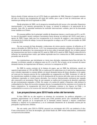 básicos desde el límite máximo de un 8,25% fijado en septiembre de 2008. Durante el segundo semestre 
del año se observó una recuperación del ritmo del crédito, pese a que el total de colocaciones aún se 
mantiene por debajo del nivel registrado en 2008. 
Desde principios de 2009, con la progresiva normalización del acceso a los mercados financieros 
internacionales y las menores percepciones de riesgo, se retomó la tendencia a la apreciación de la 
moneda. Ante ello, la autoridad monetaria ha realizado intervenciones verbales, pero no ha descartado 
tomar medidas en el futuro. 
El consumo público fue la principal variable de dinamismo interno y creció entre un 6% y un 8%. 
La tasa de desempleo mostró continuos incrementos hasta alcanzar un máximo del 10,8% entre junio y 
agosto de 2009. Luego, dada una leve recuperación en la creación de empleos y una retracción en el 
crecimiento de la oferta de trabajo, la tasa de desocupación se redujo a un 8,7% entre noviembre de 2009 
y enero de 2010. 
En este escenario de baja demanda y reducciones de ciertos precios externos, la inflación en 12 
meses a diciembre de 2009 fue de un -1,4%. Las remuneraciones nominales reflejaron los efectos de los 
mecanismos de indización y las consecuencias de la crisis sobre el mercado laboral. Así, el índice general 
de remuneraciones por hora se redujo del 9% anual en 2008 al 6% anual en 2009. Dada la reducción de la 
inflación, las remuneraciones reales, que habían registrado una leve contracción en 2008, aumentaron en 
promedio más de un 4%. 
Las exportaciones, que inicialmente se vieron muy afectadas, repuntaron hacia fines del año. No 
obstante, en términos anuales se redujeron entre un 4% y un 6%. Por su parte, en un escenario de menor 
demanda interna, las importaciones de bienes y servicios se contrajeron un 20%. 
En 2009 la cuenta corriente de la balanza de pagos, que en 2008 fue deficitaria, mostró un 
superávit equivalente al 1,9% del PIB. Ello se explica por las reducciones en el valor de las importaciones 
cuyo volumen importado se contrajo debido a la menor demanda interna de bienes duraderos y de capital, 
así como por los menores precios de los combustibles en comparación con 2008. Asimismo, el valor de 
las exportaciones también se redujo a raíz de la disminución de los precios del cobre, pero en este caso los 
volúmenes exportados se vieron menos afectados. Las reservas internacionales mostraron por segundo 
año consecutivo un incremento. Parte de este aumento se explica por la tenencia de derechos especiales 
de giro recientemente asignados a Chile. En cuanto a la cuenta de capital y financiera, cabe destacar la 
continuidad de los flujos de inversión extranjera directa, la reanudación de las emisiones en el exterior de 
bonos corporativos, la recuperación del nivel de préstamos externos a los bancos en Chile y la 
continuidad de su acceso a los recursos del mercado financiero internacional con un bajo riesgo país. 
c) Las proyecciones para 2010 hasta antes del terremoto 
Si bien 2009 fue un año negativo en términos de crecimiento, las políticas adoptadas y el 
paulatino mejoramiento en el entorno externo para Chile permitía prever una considerable mejoría 
durante 2010, apoyada en la recuperación de la demanda interna (merced a mejores condiciones 
crediticias y mejoras en la expectativas) y en el continuado dinamismo de la demanda externa por las 
principales exportaciones chilenas. 
De este modo, para 2010 la CEPAL proyectó un crecimiento del 4,5% con tendencia al alza. 
Como consecuencia, las tasas de desempleo, que desde finales de 2009 venían reduciéndose, continuarían 
su trayectoria descendente. 
12 
 