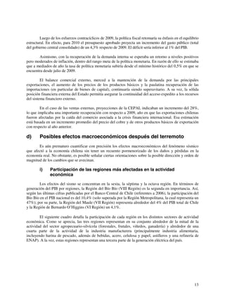 Luego de los esfuerzos contracíclicos de 2009, la política fiscal retomaría su énfasis en el equilibrio 
estructural. En efecto, para 2010 el presupuesto aprobado proyecta un incremento del gasto público (total 
del gobierno central consolidado) de un 4,3% respecto de 2009. El déficit sería inferior al 1% del PIB. 
Asimismo, con la recuperación de la demanda interna se esperaba un retorno a niveles positivos 
pero moderados de inflación, dentro del rango meta de la política monetaria. En razón de ello se estimaba 
que a mediados de año la tasa de política monetaria subiría desde el mínimo histórico del 0,5% en que se 
encuentra desde julio de 2009. 
El balance comercial externo, merced a la mantención de la demanda por las principales 
exportaciones, el aumento de los precios de los productos básicos y la paulatina recuperación de las 
importaciones (en particular de bienes de capital), continuaría siendo superavitario. A su vez, la sólida 
posición financiera externa del Estado permitía asegurar la continuidad del acceso expedito a los recursos 
del sistema financiero externo. 
En el caso de las ventas externas, proyecciones de la CEPAL indicaban un incremento del 28%, 
lo que implicaba una importante recuperación con respecto a 2009, año en que las exportaciones chilenas 
fueron afectadas por la caída del comercio asociada a la crisis financiera internacional. Esa estimación 
está basada en un incremento promedio del precio del cobre y de otros productos básicos de exportación 
con respecto al año anterior. 
d) Posibles efectos macroeconómicos después del terremoto 
Es aún prematuro cuantificar con precisión los efectos macroeconómicos del fenómeno sísmico 
que afectó a la economía chilena sin tener un recuento pormenorizado de los daños y pérdidas en la 
economía real. No obstante, es posible señalar ciertas orientaciones sobre la posible dirección y orden de 
magnitud de los cambios que se avecinan. 
13 
i) Participación de las regiones más afectadas en la actividad 
económica 
Los efectos del sismo se concentran en la sexta, la séptima y la octava región. En términos de 
generación del PIB por regiones, la Región del Bío Bío (VIII Región) es la segunda en importancia. Así, 
según las últimas cifras publicadas por el Banco Central de Chile (referentes a 2006), la participación del 
Bío Bío en el PIB nacional es del 10,4% (solo superada por la Región Metropolitana, la cual representa un 
47%); por su parte, la Región del Maule (VII Región) representa alrededor del 4% del PIB total de Chile 
y la Región de Bernardo O’Higgins (VI Región) un 4,1%. 
El siguiente cuadro detalla la participación de cada región en los distintos sectores de actividad 
económica. Como se aprecia, las tres regiones representan en su conjunto alrededor de la mitad de la 
actividad del sector agropecuario-silvícola (forestales, frutales, viñedos, ganadería) y alrededor de una 
cuarta parte de la actividad de la industria manufacturera (principalmente industria alimentaria, 
incluyendo harina de pescado, además de bebidas, acero, celulosa y papel, astilleros y una refinería de 
ENAP). A la vez, estas regiones representan una tercera parte de la generación eléctrica del país. 
 
