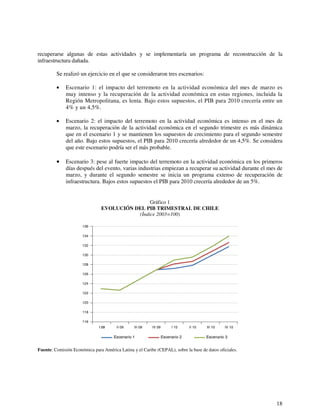 recuperarse algunas de estas actividades y se implementaría un programa de reconstrucción de la 
infraestructura dañada. 
Se realizó un ejercicio en el que se consideraron tres escenarios: 
• Escenario 1: el impacto del terremoto en la actividad económica del mes de marzo es 
muy intenso y la recuperación de la actividad económica en estas regiones, incluida la 
Región Metropolitana, es lenta. Bajo estos supuestos, el PIB para 2010 crecería entre un 
4% y un 4,5%. 
• Escenario 2: el impacto del terremoto en la actividad económica es intenso en el mes de 
marzo, la recuperación de la actividad económica en el segundo trimestre es más dinámica 
que en el escenario 1 y se mantienen los supuestos de crecimiento para el segundo semestre 
del año. Bajo estos supuestos, el PIB para 2010 crecería alrededor de un 4,5%. Se considera 
que este escenario podría ser el más probable. 
• Escenario 3: pese al fuerte impacto del terremoto en la actividad económica en los primeros 
días después del evento, varias industrias empiezan a recuperar su actividad durante el mes de 
marzo, y durante el segundo semestre se inicia un programa extenso de recuperación de 
infraestructura. Bajos estos supuestos el PIB para 2010 crecería alrededor de un 5%. 
18 
Gráfico 1 
EVOLUCIÓN DEL PIB TRIMESTRAL DE CHILE 
(Índice 2003=100) 
136 
134 
132 
130 
128 
126 
124 
122 
120 
118 
116 
II 09 III 09 IV 09 I 10 II 10 III 10 IV 10 
Escenario 1 
I 09 
Escenario 2 Escenario 3 
Fuente: Comisión Económica para América Latina y el Caribe (CEPAL), sobre la base de datos oficiales. 
 