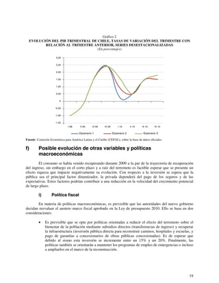19 
Gráfico 2 
EVOLUCIÓN DEL PIB TRIMESTRAL DE CHILE, TASAS DE VARIACIÓN DEL TRIMESTRE CON 
RELACIÓN AL TRIMESTRE ANTERIOR, SERIES DESESTACIONALIZADAS 
(En porcentajes) 
3,00 
2,50 
2,00 
1,50 
1,00 
0,50 
0 
-0,50 
-1,00 
-1,50 
II 09 III 09 IV 09 I 10 II 10 III 10 IV 10 
Escenario 1 
I 09 
Escenario 2 Escenario 3 
Fuente: Comisión Económica para América Latina y el Caribe (CEPAL), sobre la base de datos oficiales. 
f) Posible evolución de otras variables y políticas 
macroeconómicas 
El consumo se había venido recuperando durante 2009 a la par de la trayectoria de recuperación 
del ingreso, sin embargo en el corto plazo y a raíz del terremoto es factible esperar que se presente un 
efecto riqueza que impacte negativamente su evolución. Con respecto a la inversión se espera que la 
pública sea el principal factor dinamizador, la privada dependerá del pago de los seguros y de las 
expectativas. Estos factores podrían contribuir a una reducción en la velocidad del crecimiento potencial 
de largo plazo. 
i) Política fiscal 
En materia de políticas macroeconómicas, es previsible que las autoridades del nuevo gobierno 
decidan reevaluar el austero marco fiscal aprobado en la Ley de presupuesto 2010. Ello se basa en dos 
consideraciones: 
• Es previsible que se opte por políticas orientadas a reducir el efecto del terremoto sobre el 
bienestar de la población mediante subsidios directos (transferencias de ingreso) y recuperar 
la infraestructura (inversión pública directa para reconstruir caminos, hospitales y escuelas, y 
pago de garantías a concesionarios de obras públicas concesionadas). Es de esperar que 
debido al sismo esta inversión se incremente entre un 15% y un 20%. Finalmente, las 
políticas también se orientarán a mantener los programas de empleo de emergencias o incluso 
a ampliarlos en el marco de la reconstrucción. 
 