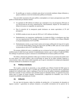 • Es posible que se recurra a estímulos para elevar la inversión mediante rebajas tributarias y 
20 
apoyos crediticios a través de instituciones públicas de fomento. 
Este previsible incremento del gasto público contemplado en el marco presupuestario para 2010 
podría ser financiado por distintas fuentes: 
• Un apartado de 300 millones de dólares que contempla la Ley de presupuesto 2010 para el 
uso discrecional de una nueva administración. Adicionalmente, dispone de 150 millones de 
dólares de recursos re asignables sin autorización. 
• Para la atención de la emergencia puede destinarse un monto equivalente al 2% del 
presupuesto. 
• El FEES contaba al cierre de enero de 2010 con 11.267 millones de dólares. 
• Endeudamiento con organismos multilaterales. La deuda de Chile es actualmente muy baja 
con esas organizaciones. Por ejemplo, el endeudamiento con el BID y con el Banco Mundial 
es de aproximadamente el 0,5% del PIB. 
• Endeudamiento externo, ya que el país cuenta con la mejor calificación de riesgo de la región 
y un nivel de deuda pública externa muy bajo (6,8% del PIB en 2009, antes de evento natural 
se proyectaba un alza al 8,7% del PIB en 2010). 
En resumen, debido del sismo, es probable que no se alcancen las metas que el presupuesto 2010 
establecía para el saldo fiscal, que aumente el endeudamiento externo y que se reduzca el saldo del FEES. 
Sin embargo ese panorama no parece amenazar la sostenibilidad de las finanzas públicas de Chile. 
Por último, información preliminar indica que el esfuerzo fiscal en la reconstrucción podría tener 
un costo menor a los daños debido a que un porcentaje no menor de los daños (grandes empresas y 
concesionarias viales, entre otros) estaba asegurado, por lo que la velocidad de la recuperación dependerá 
en buena medida de la celeridad de esos pagos. 
ii) Política monetaria 
Por su parte, a pesar de su autonomía, es muy probable que el Banco Central de Chile apoye la 
recuperación de la economía. Por ello, es posible que el instituto emisor no reaccione ante la aceleración 
temporal de la inflación antes citada y mantenga el nivel de la tasa de política monetaria, probablemente 
hasta bien avanzado el tercer trimestre. Esto permitirá apoyar la demanda interna, en especial de las tasas 
interés para la compra de bienes durables, reconstrucción y adquisición de inmuebles, con el fin de 
recuperar las pérdidas ocasionadas por el sismo. 
iii) Inflación 
En este tipo de desastres, dadas las pérdidas de producción y el incremento de demanda en 
algunos sectores —agricultura en primera instancia y un posible crecimiento de los precios de la 
 