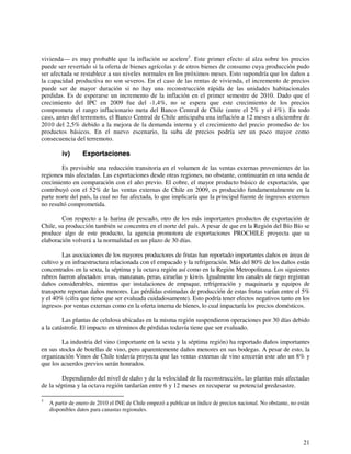 vivienda— es muy probable que la inflación se acelere5. Este primer efecto al alza sobre los precios 
puede ser revertido si la oferta de bienes agrícolas y de otros bienes de consumo cuya producción pudo 
ser afectada se restablece a sus niveles normales en los próximos meses. Esto supondría que los daños a 
la capacidad productiva no son severos. En el caso de las rentas de vivienda, el incremento de precios 
puede ser de mayor duración si no hay una reconstrucción rápida de las unidades habitacionales 
perdidas. Es de esperarse un incremento de la inflación en el primer semestre de 2010. Dado que el 
crecimiento del IPC en 2009 fue del -1,4%, no se espera que este crecimiento de los precios 
comprometa el rango inflacionario meta del Banco Central de Chile (entre el 2% y el 4%). En todo 
caso, antes del terremoto, el Banco Central de Chile anticipaba una inflación a 12 meses a diciembre de 
2010 del 2,5% debido a la mejora de la demanda interna y el crecimiento del precio promedio de los 
productos básicos. En el nuevo escenario, la suba de precios podría ser un poco mayor como 
consecuencia del terremoto. 
iv) Exportaciones 
Es previsible una reducción transitoria en el volumen de las ventas externas provenientes de las 
regiones más afectadas. Las exportaciones desde otras regiones, no obstante, continuarán en una senda de 
crecimiento en comparación con el año previo. El cobre, el mayor producto básico de exportación, que 
contribuyó con el 52% de las ventas externas de Chile en 2009, es producido fundamentalmente en la 
parte norte del país, la cual no fue afectada, lo que implicaría que la principal fuente de ingresos externos 
no resultó comprometida. 
Con respecto a la harina de pescado, otro de los más importantes productos de exportación de 
Chile, su producción también se concentra en el norte del país. A pesar de que en la Región del Bío Bío se 
produce algo de este producto, la agencia promotora de exportaciones PROCHILE proyecta que su 
elaboración volverá a la normalidad en un plazo de 30 días. 
Las asociaciones de los mayores productores de frutas han reportado importantes daños en áreas de 
cultivo y en infraestructura relacionada con el empacado y la refrigeración. Más del 80% de los daños están 
concentrados en la sexta, la séptima y la octava región así como en la Región Metropolitana. Los siguientes 
rubros fueron afectados: uvas, manzanas, peras, ciruelas y kiwis. Igualmente los canales de riego registran 
daños considerables, mientras que instalaciones de empaque, refrigeración y maquinaria y equipos de 
transporte reportan daños menores. Las pérdidas estimadas de producción de estas frutas varían entre el 5% 
y el 40% (cifra que tiene que ser evaluada cuidadosamente). Esto podría tener efectos negativos tanto en los 
ingresos por ventas externas como en la oferta interna de bienes, lo cual impactaría los precios domésticos. 
Las plantas de celulosa ubicadas en la misma región suspendieron operaciones por 30 días debido 
21 
a la catástrofe. El impacto en términos de pérdidas todavía tiene que ser evaluado. 
La industria del vino (importante en la sexta y la séptima región) ha reportado daños importantes 
en sus stocks de botellas de vino, pero aparentemente daños menores en sus bodegas. A pesar de esto, la 
organización Vinos de Chile todavía proyecta que las ventas externas de vino crecerán este año un 8% y 
que los acuerdos previos serán honrados. 
Dependiendo del nivel de daño y de la velocidad de la reconstrucción, las plantas más afectadas 
de la séptima y la octava región tardarían entre 6 y 12 meses en recuperar su potencial predesastre. 
5 A partir de enero de 2010 el INE de Chile empezó a publicar un índice de precios nacional. No obstante, no están 
disponibles datos para canastas regionales. 
 