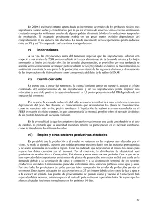 En 2010 el escenario externo apunta hacia un incremento de precios de los productos básicos más 
importantes como el cobre y el molibdeno, por lo que en términos de valor las ventas externas continuaran 
creciendo aunque los volúmenes anuales de algunas podrían disminuir debido a las reducciones temporales 
de producción. El escenario posdesastre podría ser un poco menos positivo dependiendo del 
comportamiento de los sectores más afectados. La tasa de crecimiento de las exportaciones podría reducirse 
entre un 3% y un 7% comparado con las estimaciones predesastre. 
v) Importaciones 
A su vez, las proyecciones antes del terremoto sugerían que las importaciones subirían con 
respecto a sus niveles de 2009 como resultado del mayor dinamismo de la demanda interna y los bajos 
inventarios a finales del pasado año. En las actuales circunstancias, es previsible que esta tendencia se 
acentúe como consecuencia del mayor gasto resultante de los proyectados esfuerzos de reconstrucción, la 
sustitución transitoria de una parte de la producción proveniente de las regiones afectadas y el incremento 
de las importaciones de hidrocarburos como consecuencia del daño de la refinería ENAP. 
vi) Cuenta corriente 
Se espera que, a pesar del terremoto, la cuenta corriente arroje un superávit, aunque el efecto 
combinado del comportamiento de las exportaciones y de las importaciones podría implicar una 
reducción en ese saldo positivo de aproximadamente 1 a 1,5 puntos porcentuales del PIB dependiendo del 
impacto del terremoto. 
Por su parte, la esperada reducción del saldo comercial contribuiría a crear condiciones para una 
depreciación del peso. No obstante, el financiamiento que demandarían los planes de reconstrucción, 
como se menciona más arriba, podría involucrar la liquidación de activos externos acumulados en el 
FEES o recurrir al crédito externo, lo que contrarrestaría la eventual presión sobre el mercado de divisas 
de un posible deterioro de la cuenta corriente. 
En la eventualidad de que los anteriores desarrollos ocasionaran una caída considerable en el tipo 
de cambio, es probable que la autoridad monetaria retome su participación en el mercado cambiario, 
como lo hizo durante los últimos dos años. 
vii) Empleo y otros sectores productivos afectados 
Es previsible que la producción y el empleo se resientan en las regiones más afectadas por el 
sismo. A modo de ejemplo, sectores que podrían presentar mayores daños son las industrias petroquímica 
y de acero localizadas en la octava región. Estas han indicado que necesitarían al menos dos meses para 
reparar los daños causados por el tsunami. Por el contrario, la distribución de electricidad será 
gradualmente restablecida en Concepción, Talcahuano y otras zonas menos pobladas. Pese a que no se 
han reportado daños importantes en términos de plantas de generación, este sector sufrirá una caída en la 
demanda debido a la destrucción de casas y comercios y a la disminución temporal de los sectores 
productivos afectados. Circunstancias parecidas enfrentarán otros servicios públicos como agua y aseo. 
Por otro lado, los productores de pollo parecen haber recuperado los niveles de producción previos al 
terremoto. Estos fueron afectados los días posteriores al 27 de febrero debido a los cortes de luz y agua y 
a la escasez de comida. Las plantas de procesamiento de ganado ovino y vacuno en Concepción han 
reportado daños menores, mientras que en el resto del país no fueron reportados daños. Se espera que las 
plantas afectadas funcionen normalmente en los próximos 10 días. 
22 
 