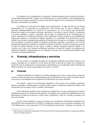 El cualquier caso, la recuperación de la pequeña y mediana empresa (pyme) tomará más tiempo si 
no hay financiamiento flexible y rápido. La recuperación que se iniciará podría ser una oportunidad para 
que el proceso de cambio estructural se oriente a este tipo de empresas. Las consecuencias en términos de 
bienestar social deberán ser evaluadas. 
La dinámica de corto plazo del empleo sería contrarrestada a lo largo del año por los efectos 
dinamizadores de los programas de reconstrucción. Cabe destacar que los nuevos empleos serían 
generados fundamentalmente en el sector de la construcción y no en los sectores que normalmente 
generan más empleo en las regiones afectadas: agricultura y silvicultura, comercio, hoteles y restaurantes 
y servicios comunales, sociales y personales. Por lo tanto, la recuperación de las remuneraciones al 
trabajo asalariado de la población afectada en 2010 dependerá en buena medida de la posibilidad que 
tengan para adaptarse a la demanda de trabajo originada en las actividades de reconstrucción. En este 
sentido, hay un espacio importante para políticas de transferencias de ingresos a los hogares y facilidades 
para recomponer el capital de trabajo de pequeños productores agrícolas y pescadores, con el fin de 
compensar parcialmente las pérdidas y mantener los niveles de bienestar. Conviene recordar que parte de 
la fuerza de trabajo femenina en esas zonas se dedica a trabajos temporales agrícolas ligados a las 
cosechas, por lo que con el desastre posiblemente perdieron su fuente de sustento. Los programas de 
empleo de emergencia implementados en esas regiones en el marco de la reconstrucción deberían tomar 
en cuenta a este grupo poblacional. 
4. Vivienda, infraestructura y servicios 
En esta sección se consolidan los daños no monetizados reportados por distintas fuentes en las 
regiones afectadas por la catástrofe al 10 de marzo de 2010, lo que aún no incluye una valoración ni 
monetaria ni de las implicaciones socioeconómicas del fenómeno. La incertidumbre sobre la información 
obliga a tomarlos con cautela ya que pueden estar sujetos a revisión6. 
a) Vivienda 
Estimar la población y el número de viviendas afectadas por el sismo, a menos de una semana de 
ocurrido, resulta una ardua tarea, fundamentalmente por la dificultad de acceso a datos de primera fuente, 
ya que aún se esta trabajando en la recopilación de información en las áreas afectadas. 
No obstante, a partir de la información disponible al 10 de marzo en los distintos organismos 
públicos nacionales e internacionales, es posible realizar algunas estimaciones indirectas basadas en las 
características de los hogares, de las viviendas y del territorio. 
Estas estimaciones podrían variar en órdenes de magnitud una vez que se disponga de un catastro 
detallado por parte de las instituciones de gobierno. No obstante, estas estimaciones permitirían tener una 
aproximación al daño provocado por el sismo sobre la población y sobre las viviendas existentes en la 
zona más afectada. 
En este contexto podemos ver que, de acuerdo a las estimaciones de población realizadas por el 
CELADE-División de población de la CEPAL, la población existente en las tres regiones analizadas es de 
3.921.899 personas, lo que representa el 23% de la población total del país. Asimismo, con relación a la 
6 Sobre la base de información disponible al 9 de marzo de 2010 en informes preliminares de organismos públicos 
23 
y diversos medios de prensa. 
 
