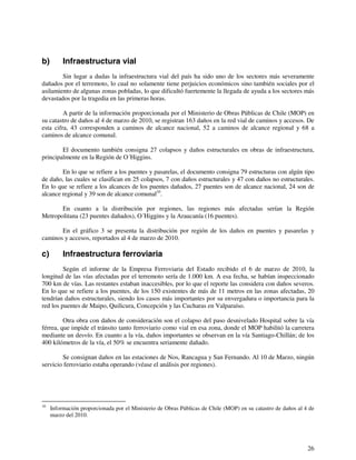 26 
b) Infraestructura vial 
Sin lugar a dudas la infraestructura vial del país ha sido uno de los sectores más severamente 
dañados por el terremoto, lo cual no solamente tiene perjuicios económicos sino también sociales por el 
asilamiento de algunas zonas pobladas, lo que dificultó fuertemente la llegada de ayuda a los sectores más 
devastados por la tragedia en las primeras horas. 
A partir de la información proporcionada por el Ministerio de Obras Públicas de Chile (MOP) en 
su catastro de daños al 4 de marzo de 2010, se registran 163 daños en la red vial de caminos y accesos. De 
esta cifra, 43 corresponden a caminos de alcance nacional, 52 a caminos de alcance regional y 68 a 
caminos de alcance comunal. 
El documento también consigna 27 colapsos y daños estructurales en obras de infraestructura, 
principalmente en la Región de O´Higgins. 
En lo que se refiere a los puentes y pasarelas, el documento consigna 79 estructuras con algún tipo 
de daño, las cuales se clasifican en 25 colapsos, 7 con daños estructurales y 47 con daños no estructurales. 
En lo que se refiere a los alcances de los puentes dañados, 27 puentes son de alcance nacional, 24 son de 
alcance regional y 39 son de alcance comunal10. 
En cuanto a la distribución por regiones, las regiones más afectadas serían la Región 
Metropolitana (23 puentes dañados), O´Higgins y la Araucanía (16 puentes). 
En el gráfico 3 se presenta la distribución por región de los daños en puentes y pasarelas y 
caminos y accesos, reportados al 4 de marzo de 2010. 
c) Infraestructura ferroviaria 
Según el informe de la Empresa Ferroviaria del Estado recibido el 6 de marzo de 2010, la 
longitud de las vías afectadas por el terremoto sería de 1.000 km. A esa fecha, se habían inspeccionado 
700 km de vías. Las restantes estaban inaccesibles, por lo que el reporte las considera con daños severos. 
En lo que se refiere a los puentes, de los 150 existentes de más de 11 metros en las zonas afectadas, 20 
tendrían daños estructurales, siendo los casos más importantes por su envergadura o importancia para la 
red los puentes de Maipo, Quilicura, Concepción y las Cucharas en Valparaíso. 
Otra obra con daños de consideración son el colapso del paso desnivelado Hospital sobre la vía 
férrea, que impide el tránsito tanto ferroviario como vial en esa zona, donde el MOP habilitó la carretera 
mediante un desvío. En cuanto a la vía, daños importantes se observan en la vía Santiago-Chillán; de los 
400 kilómetros de la vía, el 50% se encuentra seriamente dañado. 
Se consignan daños en las estaciones de Nos, Rancagua y San Fernando. Al 10 de Marzo, ningún 
servicio ferroviario estaba operando (véase el análisis por regiones). 
10 Información proporcionada por el Ministerio de Obras Públicas de Chile (MOP) en su catastro de daños al 4 de 
marzo del 2010. 
 