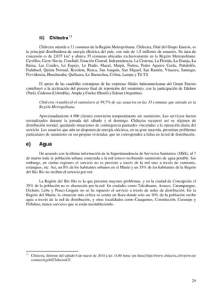 iii) Chilectra 13 
Chilectra atiende a 33 comunas de la Región Metropolitana. Chilectra, filial del Grupo Enersis, es 
la principal distribuidora de energía eléctrica del país, con más de 1,5 millones de usuarios. Su área de 
concesión es de 2.037 km2 y abarca 33 comunas ubicadas exclusivamente en la Región Metropolitana: 
Cerrillos, Cerro Navia, Conchalí, Estación Central, Independencia, La Cisterna, La Florida, La Granja, La 
Reina, Las Condes, Lo Espejo, Lo Prado, Macul, Maipú, Ñuñoa, Pedro Aguirre Cerda, Peñalolén, 
Pudahuel, Quinta Normal, Recoleta, Renca, San Joaquín, San Miguel, San Ramón, Vitacura, Santiago, 
Providencia, Huechuraba, Quilicura, Lo Barnechea, Colina, Lampa y Til Til. 
El apoyo de las cuadrillas extranjeras de las empresas filiales latinoamericanas del Grupo Enersis 
contribuyó a la aceleración del proceso final de reposición del suministro, con la participación de Edelnor 
(Perú), Codensa (Colombia), Ampla y Coelce (Brasil) y Edesur (Argentina). 
Chilectra restableció el suministro al 99,7% de sus usuarios en las 33 comunas que atiende en la 
Región Metropolitana 
Aproximadamente 4.900 clientes estuvieron temporalmente sin suministro. Los servicios fueron 
normalizados durante la jornada del sábado y el domingo. Chilectra recuperó así su régimen de 
distribución normal, quedando situaciones de contingencia puntuales vinculadas a la operación diaria del 
servicio. Los usuarios que aún no disponen de energía eléctrica, en su gran mayoría, presentan problemas 
particulares de suministro en sus propias viviendas, que no corresponden a fallas en la red de distribución. 
e) Agua 
De acuerdo con la última información de la Superintendencia de Servicios Sanitarios (SISS), al 7 
de marzo toda la población urbana conectada a la red estuvo recibiendo suministro de agua potable. Sin 
embargo, en ciertas regiones el servicio no es provisto a través de la red sino a través de camiones, 
estanques, etc. Así, un 8% de los habitantes urbanos en el Maule y un 33% de los habitantes de la Región 
del Bío Bío no reciben el servicio por red. 
La Región del Bío Bío es la que presenta mayores problemas, y en la ciudad de Concepción el 
35% de la población no es abastecida por la red. En ciudades como Talcahuano, Arauco, Carampangue, 
Dichato, Lebu y Penco-Lirquén no se ha repuesto el servicio a través de redes de distribución. En la 
Región del Maule, la situación más crítica se centra en Iloca donde solo un 10% de la población recibe 
agua a través de la red de distribución, y otras localidades como Cauquenes, Constitución, Curanipe y 
Pelluhue, tienen servicios que se están reestableciendo. 
13 Chilectra, Informe del sábado 6 de marzo de 2010 a las 18.00 horas [en línea] http://www.chilectra.cl/wps/wcm/ 
29 
connect/ngchl/ChilectraCl/. 
 