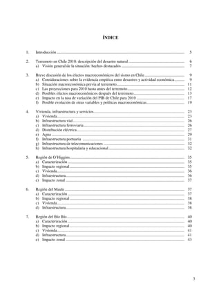 3 
ÍNDICE 
1. Introducción ................................................................................................................................ 5 
2. Terremoto en Chile 2010: descripción del desastre natural ........................................................ 6 
a) Visión general de la situación: hechos destacados ............................................................... 7 
3. Breve discusión de los efectos macroeconómicos del sismo en Chile........................................ 9 
a) Consideraciones sobre la evidencia empírica entre desastres y actividad económica.......... 9 
b) Situación macroeconómica previa al terremoto.................................................................... 11 
c) Las proyecciones para 2010 hasta antes del terremoto......................................................... 12 
d) Posibles efectos macroeconómicos después del terremoto................................................... 13 
e) Impacto en la tasa de variación del PIB de Chile para 2010 ................................................ 17 
f) Posible evolución de otras variables y políticas macroeconómicas...................................... 19 
4. Vivienda, infraestructura y servicios........................................................................................... 23 
a) Vivienda................................................................................................................................ 23 
b) Infraestructura vial................................................................................................................ 26 
c) Infraestructura ferroviaria..................................................................................................... 26 
d) Distribución eléctrica............................................................................................................ 27 
e) Agua ..................................................................................................................................... 29 
f) Infraestructura portuaria ...................................................................................................... 31 
g) Infraestructura de telecomunicaciones ................................................................................. 32 
h) Infraestructura hospitalaria y educacional ............................................................................ 32 
5. Región de O’Higgins................................................................................................................... 35 
a) Caracterización ..................................................................................................................... 35 
b) Impacto regional ................................................................................................................... 35 
c) Vivienda................................................................................................................................ 36 
d) Infraestructura....................................................................................................................... 36 
e) Impacto zonal ....................................................................................................................... 37 
6. Región del Maule ........................................................................................................................ 37 
a) Caracterización ..................................................................................................................... 37 
b) Impacto regional ................................................................................................................... 38 
c) Vivienda................................................................................................................................ 38 
d) Infraestructura....................................................................................................................... 38 
7. Región del Bío Bío...................................................................................................................... 40 
a) Caracterización ..................................................................................................................... 40 
b) Impacto regional ................................................................................................................... 40 
c) Vivienda................................................................................................................................ 41 
d) Infraestructura....................................................................................................................... 41 
e) Impacto zonal ....................................................................................................................... 43 
 