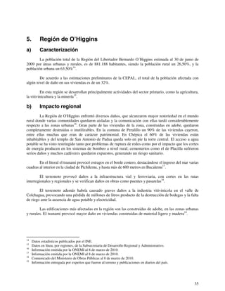 35 
5. Región de O’Higgins 
a) Caracterización 
La población total de la Región del Libertador Bernardo O´Higgins estimada al 30 de junio de 
2009 por áreas urbanas y rurales, es de 881.188 habitantes, siendo la población rural un 26,50%, y la 
población urbana un 63,50%14. 
De acuerdo a las estimaciones preliminares de la CEPAL, el total de la población afectada con 
algún nivel de daño en sus viviendas es de un 32%. 
En esta región se desarrollan principalmente actividades del sector primario, como la agricultura, 
la vitivinicultura y la minería15. 
b) Impacto regional 
La Región de O'Higgins enfrentó diversos daños, que alcanzaron mayor notoriedad en el mundo 
rural donde varias comunidades quedaron aisladas y la comunicación con ellas tardó considerablemente 
respecto a las zonas urbanas16. Gran parte de las viviendas de la zona, construidas en adobe, quedaron 
completamente destruidas o inutilizables. En la comuna de Peralillo un 90% de las viviendas cayeron, 
entre ellas muchas que eran de carácter patrimonial. En Chépica el 60% de las viviendas están 
inhabitables y del templo de San Antonio de Padua queda solo en pie la torre central. El acceso a agua 
potable se ha visto restringido tanto por problemas de ruptura de redes como por el impacto que los cortes 
de energía producen en los sistemas de bombeo a nivel rural; cementerios como el de Placilla sufrieron 
serios daños y muchos cadáveres quedaron expuestos, generando un riesgo sanitario. 
En el litoral el tsunami provocó estragos en el borde costero, destacándose el ingreso del mar varias 
cuadras al interior en la ciudad de Pichilemu, y hasta más de 600 metros en Bucalemu17. 
El terremoto provocó daños a la infraestructura vial y ferroviaria, con cortes en las rutas 
interregionales y regionales y se verifican daños en obras como puentes y pasarelas18. 
El terremoto además habría causado graves daños a la industria vitivinícola en el valle de 
Colchagua, provocando una pérdida de millones de litros producto de la destrucción de bodegas y la falta 
de riego ante la ausencia de agua potable y electricidad. 
Las edificaciones más afectadas en la región son las construidas de adobe, en las zonas urbanas 
y rurales. El tsunami provocó mayor daño en viviendas construidas de material ligero y madera19. 
14 Datos estadísticos publicados por el INE. 
15 Datos en línea, por regiones, de la Subsecretaria de Desarrollo Regional y Administrativo. 
16 Información emitida por la ONEMI al 8 de marzo de 2010. 
17 Información emitida por la ONEMI al 8 de marzo de 2010. 
18 Comunicado del Ministerio de Obras Públicas al 8 de marzo de 2010. 
19 Información entregada por expertos que fueron al terreno y publicaciones en diarios del país. 
 