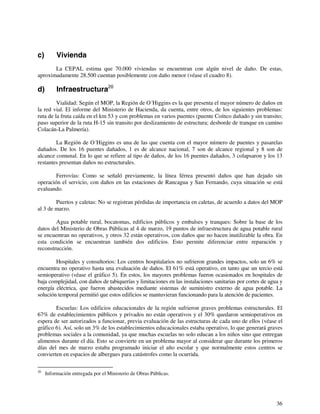 36 
c) Vivienda 
La CEPAL estima que 70.000 viviendas se encuentran con algún nivel de daño. De estas, 
aproximadamente 28.500 cuentan posiblemente con daño menor (véase el cuadro 8). 
d) Infraestructura20 
Vialidad: Según el MOP, la Región de O´Higgins es la que presenta el mayor número de daños en 
la red vial. El informe del Ministerio de Hacienda, da cuenta, entre otros, de los siguientes problemas: 
ruta de la fruta caída en el km 53 y con problemas en varios puentes (puente Coínco dañado y sin transito; 
paso superior de la ruta H-15 sin transito por deslizamiento de estructura; desborde de tranque en camino 
Colacán-La Palmería). 
La Región de O´Higgins es una de las que cuenta con el mayor número de puentes y pasarelas 
dañados. De los 16 puentes dañados, 1 es de alcance nacional, 7 son de alcance regional y 8 son de 
alcance comunal. En lo que se refiere al tipo de daños, de los 16 puentes dañados, 3 colapsaron y los 13 
restantes presentan daños no estructurales. 
Ferrovías: Como se señaló previamente, la línea férrea presentó daños que han dejado sin 
operación el servicio, con daños en las estaciones de Rancagua y San Fernando, cuya situación se está 
evaluando. 
Puertos y caletas: No se registran pérdidas de importancia en caletas, de acuerdo a datos del MOP 
al 3 de marzo. 
Agua potable rural, bocatomas, edificios públicos y embalses y tranques: Sobre la base de los 
datos del Ministerio de Obras Públicas al 4 de marzo, 19 puntos de infraestructura de agua potable rural 
se encuentran no operativos, y otros 32 están operativos, con daños que no hacen inutilizable la obra. En 
esta condición se encuentran también dos edificios. Esto permite diferenciar entre reparación y 
reconstrucción. 
Hospitales y consultorios: Los centros hospitalarios no sufrieron grandes impactos, solo un 6% se 
encuentra no operativo hasta una evaluación de daños. El 61% está operativo, en tanto que un tercio está 
semioperativo (véase el gráfico 5). En estos, los mayores problemas fueron ocasionados en hospitales de 
baja complejidad, con daños de tabiquerías y limitaciones en las instalaciones sanitarias por cortes de agua y 
energía eléctrica, que fueron abastecidos mediante sistemas de suministro externo de agua potable. La 
solución temporal permitió que estos edificios se mantuvieran funcionando para la atención de pacientes. 
Escuelas: Los edificios educacionales de la región sufrieron graves problemas estructurales. El 
67% de establecimientos públicos y privados no están operativos y el 30% quedaron semioperativos en 
espera de ser autorizados a funcionar, previa evaluación de las estructuras de cada uno de ellos (véase el 
gráfico 6). Así, solo un 3% de los establecimientos educacionales estaba operativo, lo que generará graves 
problemas sociales a la comunidad, ya que muchas escuelas no solo educan a los niños sino que entregan 
alimentos durante el día. Esto se convierte en un problema mayor al considerar que durante los primeros 
días del mes de marzo estaba programado iniciar el año escolar y que normalmente estos centros se 
convierten en espacios de albergues para catástrofes como la ocurrida. 
20 Información entregada por el Ministerio de Obras Públicas. 
 
