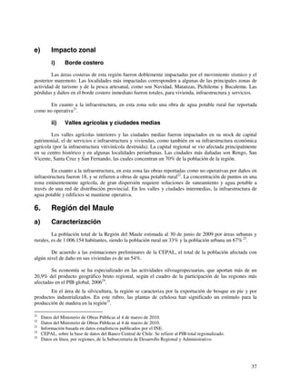 37 
e) Impacto zonal 
i) Borde costero 
Las áreas costeras de esta región fueron doblemente impactadas por el movimiento sísmico y el 
posterior maremoto. Las localidades más impactadas corresponden a algunas de las principales zonas de 
actividad de turismo y de la pesca artesanal, como son Navidad, Matanzas, Pichilemu y Bucalemu. Las 
pérdidas y daños en el borde costero inmediato fueron totales, para vivienda, infraestructura y servicios. 
En cuanto a la infraestructura, en esta zona solo una obra de agua potable rural fue reportada 
como no operativa21. 
ii) Valles agrícolas y ciudades medias 
Los valles agrícolas interiores y las ciudades medias fueron impactados en su stock de capital 
patrimonial, el de servicios e infraestructura y viviendas, como también en su infraestructura económica 
agrícola (por la infraestructura vitivinícola destruida). La capital regional se vio afectada principalmente 
en su centro histórico y en algunas localidades periurbanas. Las ciudades más dañadas son Rengo, San 
Vicente, Santa Cruz y San Fernando, las cuales concentran un 70% de la población de la región. 
En cuanto a la infraestructura, en esta zona las obras reportadas como no operativas por daños en 
infraestructura fueron 18, y se refieren a obras de agua potable rural22. La concentración de puntos en una 
zona eminentemente agrícola, de gran dispersión requiere soluciones de saneamiento y agua potable a 
través de una red de distribución provincial. En los valles y ciudades intermedias, la infraestructura de 
agua potable y edificios se mantiene operativa. 
6. Región del Maule 
a) Caracterización 
La población total de la Región del Maule estimada al 30 de junio de 2009 por áreas urbanas y 
rurales, es de 1.006.154 habitantes, siendo la población rural un 33% y la población urbana un 67% 23. 
De acuerdo a las estimaciones preliminares de la CEPAL, el total de la población afectada con 
algún nivel de daño en sus viviendas es de un 54%. 
Su economía se ha especializado en las actividades silvoagropecuarias, que aportan más de un 
20,9% del producto geográfico bruto regional, según el cuadro de la participación de las regiones más 
afectadas en el PIB global, 200624. 
En el área de la silvicultura, la región se caracteriza por la exportación de bosque en pie y por 
productos industrializados. En este rubro, las plantas de celulosa han significado un estímulo para la 
producción de madera en la región25. 
21 Datos del Ministerio de Obras Públicas al 4 de marzo de 2010. 
22 Datos del Ministerio de Obras Públicas al 4 de marzo de 2010. 
23 Información basada en datos estadísticos publicados por el INE. 
24 CEPAL, sobre la base de datos del Banco Central de Chile. Se refiere al PIB total regionalizado. 
25 Datos en línea, por regiones, de la Subsecretaria de Desarrollo Regional y Administrativo. 
 