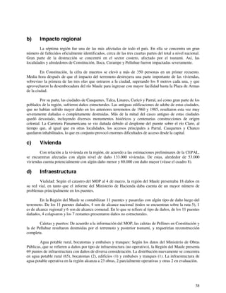 38 
b) Impacto regional 
La séptima región fue una de las más afectadas de todo el país. En ella se concentra un gran 
número de fallecidos oficialmente identificados, cerca de las tres cuartas partes del total a nivel nacional. 
Gran parte de la destrucción se concentró en el sector costero, afectado por el tsunami. Así, las 
localidades y alrededores de Constitución, Iloca, Curanipe y Pelluhue fueron impactadas severamente. 
En Constitución, la cifra de muertos se elevó a más de 350 personas en un primer recuento. 
Media hora después de que el impacto del terremoto destruyera una parte importante de las viviendas, 
sobrevino la primera de las tres olas que entraron a la ciudad, superando los 8 metros cada una, y que 
aprovecharon la desembocadura del río Maule para ingresar con mayor facilidad hasta la Plaza de Armas 
de la ciudad. 
Por su parte, las ciudades de Cauquenes, Talca, Linares, Curicó y Parral, así como gran parte de los 
poblados de la región, sufrieron daños estructurales. Las antiguas edificaciones de adobe de estas ciudades, 
que no habían sufrido mayor daño en los anteriores terremotos de 1960 y 1985, resultaron esta vez muy 
severamente dañadas o completamente destruidas. Más de la mitad del casco antiguo de estas ciudades 
quedó devastado, incluyendo diversos monumentos históricos y centenarias construcciones de origen 
colonial. La Carretera Panamericana se vio dañada debido al desplome del puente sobre el río Claro, al 
tiempo que, al igual que en otras localidades, los accesos principales a Parral, Cauquenes y Chanco 
quedaron inhabilitados, lo que en conjunto provocó enormes dificultades de acceso desde la capital. 
c) Vivienda 
Con relación a la vivienda en la región, de acuerdo a las estimaciones preliminares de la CEPAL, 
se encuentran afectadas con algún nivel de daño 133.000 viviendas. De estas, alrededor de 53.000 
viviendas cuenta potencialmente con algún daño menor y 80.000 con daño mayor (véase el cuadro 8). 
d) Infraestructura 
Vialidad: Según el catastro del MOP al 4 de marzo, la región del Maule presentaba 18 daños en 
su red vial, en tanto que el informe del Ministerio de Hacienda daba cuenta de un mayor número de 
problemas principalmente en los puentes. 
En la Región del Maule se contabilizan 11 puentes y pasarelas con algún tipo de daño luego del 
terremoto. De los 11 puentes dañados, 4 son de alcance nacional (todos se encuentran sobre la ruta 5), 1 
es de alcance regional y 6 son de alcance comunal. En lo que se refiere al tipo de daños, de los 11 puentes 
dañados, 4 colapsaron y los 7 restantes presentaron daños no estructurales. 
Caletas y puertos: De acuerdo a la información del MOP, las caletas de Pellines en Constitución y 
la de Pelluhue resultaron destruidas por el terremoto y posterior tsunami, y requerirían reconstrucción 
completa. 
Agua potable rural, bocatomas y embalses y tranques: Según los datos del Ministerio de Obras 
Públicas, que se refieren a daños por tipo de infraestructura (no operativo), la Región del Maule presenta 
69 puntos de infraestructura con daños de diversa consideración. La distribución nuevamente se concentra 
en agua potable rural (65), bocatomas (2), edificios (1) y embalses y tranques (1). La infraestructura de 
agua potable operativa en la región alcanza a 23 obras, 2 parcialmente operativas y otras 2 en evaluación. 
 