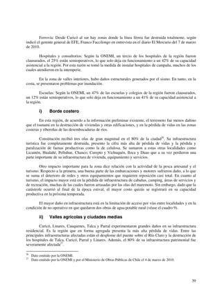 Ferrovía: Desde Curicó al sur hay zonas donde la línea férrea fue destruida totalmente, según 
indicó el gerente general de EFE, Franco Faccilongo en entrevista en el diario El Mercurio del 7 de marzo 
de 2010. 
Hospitales y consultorios: Según la ONEMI, un tercio de los hospitales de la región fueron 
clausurados, el 25% están semioperativos, lo que solo deja en funcionamiento a un 42% de su capacidad 
asistencial a la región. Por esta razón se tomó la medida de instalar hospitales de campaña, muchos de los 
cuales atendieron en la intemperie. 
En la zona de valles interiores, hubo daños estructurales generados por el sismo. En tanto, en la 
39 
costa, se presentaron problemas por inundación. 
Escuelas: Según la ONEMI, un 47% de las escuelas y colegios de la región fueron clausurados, 
un 12% están semioperativos, lo que solo deja en funcionamiento a un 41% de su capacidad asistencial a 
la región. 
i) Borde costero 
En esta región, de acuerdo a la información preliminar existente, el terremoto fue menos dañino 
que el tsunami en la destrucción de viviendas y otras edificaciones, y en la pérdida de vidas en las zonas 
costeras y ribereñas de las desembocaduras de ríos. 
Constitución recibió tres olas de gran magnitud en el 80% de la ciudad26. Su infraestructura 
turística fue completamente destruida, presento la cifra más alta de pérdida de vidas y la pérdida y 
paralización de faenas productivas como la de celulosa. Se sumaron a estas otras localidades como 
Licantén, Hualañé, Pelluhue, Chanco, Curepto y Vichuquén, Iloca y Duao que a su vez perdieron una 
parte importante de su infraestructura de vivienda, equipamiento y servicios. 
Otro impacto importante para la zona dice relación con la actividad de la pesca artesanal y el 
turismo. Respecto a la primera, una buena parte de las embarcaciones y motores sufrieron daño, a lo que 
se suma el deterioro de redes y otros equipamientos que requieren reposición casi total. En cuanto al 
turismo, el impacto mayor está en la pérdida de infraestructura de cabañas, camping, áreas de servicios y 
de recreación, muchas de las cuales fueron arrasadas por las olas del maremoto. Sin embargo, dado que la 
catástrofe ocurrió al final de la época estival, el mayor costo quizás se registrará en su capacidad 
productiva en la próxima temporada. 
El mayor daño en infraestructura está en la limitación de acceso por vías entre localidades y en la 
condición de no operativo en que quedaron dos obras de agua potable rural (véase el cuadro 9). 
ii) Valles agrícolas y ciudades medias 
Curicó, Linares, Cauquenes, Talca y Parral experimentaron grandes daños en su infraestructura 
residencial. Es la región que en forma agregada presenta la más alta pérdida de vidas. Entre las 
principales infraestructuras afectadas están el desplome del puente sobre el Río Claro y la destrucción de 
los hospitales de Talca, Curicó, Parral y Linares. Además, el 80% de su infraestructura patrimonial fue 
severamente afectada27. 
26 Dato emitido por la ONEMI. 
27 Dato emitido por la ONEMI y por el Ministerio de Obras Públicas de Chile el 4 de marzo de 2010. 
 