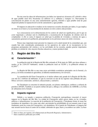 En esta zona las obras de infraestructura con daños (no operativas) alcanzan a 67, referido a obras 
de agua potable rural (63), bocatomas (2) edificios (1) y embalses y tranques (1). Nuevamente la 
concentración de puntos en una zona eminentemente agrícola, referidos a agua potable rural de gran 
dispersión plantea la reparación de la red de saneamiento y agua potable.. 
El impacto en educación se traduce en las numerosas escuelas afectadas por daños, lo que implica 
40 
un retraso en el inicio y la reacomodación de alumnos en otros centros educacionales. 
Las consecuencias en la infraestructura de los centros de salud son significativas, por lo que un 
costo importante a afrontar será la rehabilitación y reconstrucción de hospitales de distinto nivel de 
complejidad. A ello se suma el impacto en salud que la pérdida de viviendas y sistemas de agua y 
saneamiento generará en la población, principalmente en los próximos meses de otoño e invierno. 
Parece muy importante tener presente los impactos en la salud mental de la comunidad, que, aun 
cuando han sido considerados prontamente en los operativos de salud, de no incorporarse en los 
programas permanentes del sistema y en las actividades de las escuelas, pueden generar importantes 
pérdidas en calidad de vida, mayores brechas educativas y menor productividad. 
7. Región del Bío Bío 
a) Caracterización 28 
La población total de la Región del Bío Bío estimada al 30 de junio de 2009, por áreas urbanas y 
rurales, es de 2.034.557 habitantes, siendo la población rural un 16,50% y la población urbana un 
83,50%29. 
La Región del Bío Bío es una zona cuyas actividades económicas principales son la forestal y la 
pesca, y en forma secundaria la agricultura, la industria manufacturera y los servicios. 
La conurbación del Gran Concepción es el núcleo urbano más grande de la Región del Bío Bío, 
con más de 2 millones de habitantes, lo que la convierte en una de las regiones más pobladas del país. 
Ofrece servicios comerciales, turísticos, educacionales y sanitarios. 
En Talcahuano se concentra la industria pesada, con plantas siderúrgicas, astilleros y refinería de 
petróleos (ENAP). También es un puerto militar del país y alberga a los astilleros de ASMAR y a la flota 
de submarinos de la Armada. 
b) Impacto regional 
Debido a su tamaño y numerosa población, Concepción metropolitano concentró el mayor 
impacto en la Región del Bío Bío. La ciudad de Concepción sufrió graves daños en las viviendas, 
edificios e infraestructura. La reacción de la población de Concepción y Talcahuano frente al sismo fue 
trasladarse de inmediato a las zonas más altas, previniendo las posibilidades de un tsunami como el que 
finalmente azotó las costas de Concepción y sus alrededores. En el puerto de Talcahuano, el impacto del 
mar arrastró navíos hacia el centro de la ciudad, cubriendo de agua, barro y escombros sus calles. La base 
28 Datos en línea, por regiones, de la Subsecretaria de Desarrollo Regional y Administrativo. 
29 Datos estadísticos publicados por el INE. 
 