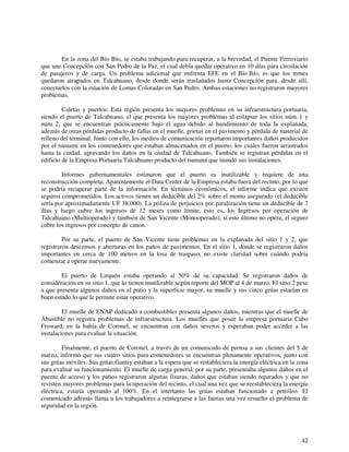 En la zona del Bío Bío, se estaba trabajando para recuperar, a la brevedad, el Puente Ferroviario 
que une Concepción con San Pedro de la Paz, el cual debía quedar operativo en 10 días para circulación 
de pasajeros y de carga. Un problema adicional que enfrenta EFE en el Bío Bío, es que los trenes 
quedaron atrapados en Talcahuano, desde donde serán trasladados hasta Concepción para, desde allí, 
conectarlos con la estación de Lomas Coloradas en San Pedro. Ambas estaciones no registraron mayores 
problemas. 
Caletas y puertos: Esta región presenta los mayores problemas en su infraestructura portuaria, 
siendo el puerto de Talcahuano, el que presenta los mayores problemas al colapsar los sitios núm. 1 y 
núm. 2, que se encuentran prácticamente bajo el agua debido al hundimiento de toda la explanada, 
además de otras pérdidas producto de fallas en el muelle, grietas en el pavimento y pérdida de material de 
relleno del terminal. Junto con ello, los medios de comunicación reportaron importantes daños producidos 
por el tsunami en los contenedores que estaban almacenados en el puerto, los cuales fueron arrastrados 
hasta la ciudad, agravando los daños en la ciudad de Talcahuano. También se registran pérdidas en el 
edificio de la Empresa Portuaria Talcahuano producto del tsunami que inundó sus instalaciones. 
Informes gubernamentales estimaron que el puerto es inutilizable y requiere de una 
reconstrucción completa. Aparentemente el Data Center de la Empresa estaba fuera del recinto, por lo que 
se podría recuperar parte de la información. En términos económicos, el informe indica que existen 
seguros comprometidos. Los activos tienen un deducible del 2% sobre el monto asegurado (el deducible 
sería por aproximadamente UF 38.000). La póliza de perjuicios por paralización tiene un deducible de 7 
días y luego cubre los ingresos de 12 meses como límite, esto es, los Ingresos por operación de 
Talcahuano (Multioperado) y también de San Vicente (Monooperado), si este último no opera, el seguro 
cubre los ingresos por concepto de canon. 
Por su parte, el puerto de San Vicente tiene problemas en la explanada del sitio 1 y 2, que 
registraron descensos y aberturas en los paños de pavimentos. En el sitio 1, donde se registraron daños 
importantes en cerca de 100 metros en la losa de traspaso, no existe claridad sobre cuándo podría 
comenzar a operar nuevamente. 
El puerto de Lirquén estaba operando al 50% de su capacidad. Se registraron daños de 
consideración en su sitio 1, que lo tienen inutilizable según reporte del MOP al 4 de marzo. El sitio 2 pese 
a que presenta algunos daños en el patio y la superficie mayor, su muelle y sus cinco grúas estarían en 
buen estado lo que le permite estar operativo. 
El muelle de ENAP dedicado a combustibles presenta algunos daños, mientras que el muelle de 
Abastible no registra problemas de infraestructura. Los muelles que posee la empresa portuaria Cabo 
Froward, en la bahía de Coronel, se encuentran con daños severos y esperaban poder acceder a las 
instalaciones para evaluar la situación. 
Finalmente, el puerto de Coronel, a través de un comunicado de prensa a sus clientes del 5 de 
marzo, informó que sus cuatro sitios para contenedores se encuentran plenamente operativos, junto con 
sus grúas móviles. Sus grúas Gantry estaban a la espera que se restableciera la energía eléctrica en la zona 
para evaluar su funcionamiento. El muelle de carga general, por su parte, presentaba algunos daños en el 
puente de acceso y los patios registraron algunas fisuras, daños que estaban siendo reparados y que no 
revisten mayores problemas para la operación del recinto, el cual una vez que se reestableciera la energía 
eléctrica, estaría operando al 100%. En el intertanto las grúas estaban funcionado a petróleo. El 
comunicado además llama a los trabajadores a reintegrarse a las faenas una vez resuelto el problema de 
seguridad en la región. 
42 
 