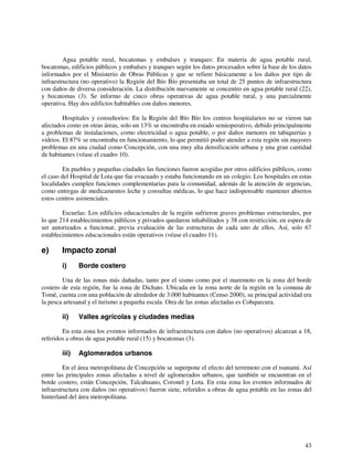 Agua potable rural, bocatomas y embalses y tranques: En materia de agua potable rural, 
bocatomas, edificios públicos y embalses y tranques según los datos procesados sobre la base de los datos 
informados por el Ministerio de Obras Públicas y que se refiere básicamente a los daños por tipo de 
infraestructura (no operativo) la Región del Bío Bío presentaba un total de 25 puntos de infraestructura 
con daños de diversa consideración. La distribución nuevamente se concentro en agua potable rural (22), 
y bocatomas (3). Se informo de cinco obras operativas de agua potable rural, y una parcialmente 
operativa. Hay dos edificios habitables con daños menores. 
Hospitales y consultorios: En la Región del Bío Bío los centros hospitalarios no se vieron tan 
afectados como en otras áreas, solo un 13% se encontraba en estado semioperativo, debido principalmente 
a problemas de instalaciones, como electricidad o agua potable, o por daños menores en tabiquerías y 
vidrios. El 87% se encontraba en funcionamiento, lo que permitió poder atender a esta región sin mayores 
problemas en una ciudad como Concepción, con una muy alta densificación urbana y una gran cantidad 
de habitantes (véase el cuadro 10). 
En pueblos y pequeñas ciudades las funciones fueron acogidas por otros edificios públicos, como 
el caso del Hospital de Lota que fue evacuado y estaba funcionando en un colegio. Los hospitales en estas 
localidades cumplen funciones complementarias para la comunidad, además de la atención de urgencias, 
como entregas de medicamentos leche y consultas médicas, lo que hace indispensable mantener abiertos 
estos centros asistenciales. 
Escuelas: Los edificios educacionales de la región sufrieron graves problemas estructurales, por 
lo que 214 establecimientos públicos y privados quedaron inhabilitados y 38 con restricción, en espera de 
ser autorizados a funcionar, previa evaluación de las estructuras de cada uno de ellos. Así, solo 67 
establecimientos educacionales están operativos (véase el cuadro 11). 
e) Impacto zonal 
i) Borde costero 
Una de las zonas más dañadas, tanto por el sismo como por el maremoto en la zona del borde 
costero de esta región, fue la zona de Dichato. Ubicada en la zona norte de la región en la comuna de 
Tomé, cuenta con una población de alrededor de 3.000 habitantes (Censo 2000), su principal actividad era 
la pesca artesanal y el turismo a pequeña escala. Otra de las zonas afectadas es Cobquecura. 
ii) Valles agrícolas y ciudades medias 
En esta zona los eventos informados de infraestructura con daños (no operativos) alcanzan a 18, 
43 
referidos a obras de agua potable rural (15) y bocatomas (3). 
iii) Aglomerados urbanos 
En el área metropolitana de Concepción se superpone el efecto del terremoto con el tsunami. Así 
entre las principales zonas afectadas a nivel de aglomerados urbanos, que también se encuentran en el 
borde costero, están Concepción, Talcahuano, Coronel y Lota. En esta zona los eventos informados de 
infraestructura con daños (no operativos) fueron siete, referidos a obras de agua potable en las zonas del 
hinterland del área metropolitana. 
 