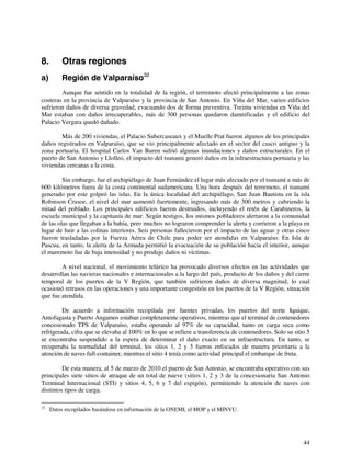 44 
8. Otras regiones 
a) Región de Valparaíso32 
Aunque fue sentido en la totalidad de la región, el terremoto afectó principalmente a las zonas 
costeras en la provincia de Valparaíso y la provincia de San Antonio. En Viña del Mar, varios edificios 
sufrieron daños de diversa gravedad, evacuando dos de forma preventiva. Treinta viviendas en Viña del 
Mar estaban con daños irrecuperables, más de 300 personas quedaron damnificadas y el edificio del 
Palacio Vergara quedó dañado. 
Más de 200 viviendas, el Palacio Subercaseaux y el Muelle Prat fueron algunos de los principales 
daños registrados en Valparaíso, que se vio principalmente afectado en el sector del casco antiguo y la 
zona portuaria. El hospital Carlos Van Buren sufrió algunas inundaciones y daños estructurales. En el 
puerto de San Antonio y Llolleo, el impacto del tsunami generó daños en la infraestructura portuaria y las 
viviendas cercanas a la costa. 
Sin embargo, fue el archipiélago de Juan Fernández el lugar más afectado por el tsunami a más de 
600 kilómetros fuera de la costa continental sudamericana. Una hora después del terremoto, el tsunami 
generado por este golpeó las islas. En la única localidad del archipiélago, San Juan Bautista en la isla 
Robinson Crusoe, el nivel del mar aumentó fuertemente, ingresando más de 300 metros y cubriendo la 
mitad del poblado. Los principales edificios fueron destruidos, incluyendo el retén de Carabineros, la 
escuela municipal y la capitanía de mar. Según testigos, los mismos pobladores alertaron a la comunidad 
de las olas que llegaban a la bahía, pero muchos no lograron comprender la alerta y corrieron a la playa en 
lugar de huir a las colinas interiores. Seis personas fallecieron por el impacto de las aguas y otras cinco 
fueron trasladadas por la Fuerza Aérea de Chile para poder ser atendidas en Valparaíso. En Isla de 
Pascua, en tanto, la alerta de la Armada permitió la evacuación de su población hacia el interior, aunque 
el maremoto fue de baja intensidad y no produjo daños ni víctimas. 
A nivel nacional, el movimiento telúrico ha provocado diversos efectos en las actividades que 
desarrollan las navieras nacionales e internacionales a la largo del país, producto de los daños y del cierre 
temporal de los puertos de la V Región, que también sufrieron daños de diversa magnitud, lo cual 
ocasionó retrasos en las operaciones y una importante congestión en los puertos de la V Región, situación 
que fue atendida. 
De acuerdo a información recopilada por fuentes privadas, los puertos del norte Iquique, 
Antofagasta y Puerto Angamos estaban completamente operativos, mientras que el terminal de contenedores 
concesionado TPS de Valparaíso, estaba operando al 97% de su capacidad, tanto en carga seca como 
refrigerada, cifra que se elevaba al 100% en lo que se refiere a transferencia de contenedores. Solo su sitio 5 
se encontraba suspendido a la espera de determinar el daño exacto en su infraestructura. En tanto, se 
recuperaba la normalidad del terminal, los sitios 1, 2 y 3 fueron enfocados de manera prioritaria a la 
atención de naves full-container, mientras el sitio 4 tenía como actividad principal el embarque de fruta. 
De esta manera, al 5 de marzo de 2010 el puerto de San Antonio, se encontraba operativo con sus 
principales siete sitios de atraque de un total de nueve (sitios 1, 2 y 3 de la concesionaria San Antonio 
Terminal Internacional (STI) y sitios 4, 5, 6 y 7 del espigón), permitiendo la atención de naves con 
distintos tipos de carga. 
32 Datos recopilados basándose en información de la ONEMI, el MOP y el MINVU. 
 