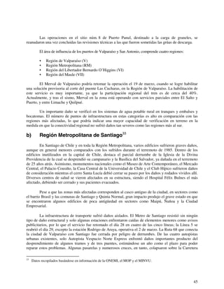 Las operaciones en el sitio núm. 8 de Puerto Panul, destinado a la carga de graneles, se 
45 
reanudaron una vez concluidas las revisiones técnicas a las que fueron sometidas las grúas de descarga. 
El área de influencia de los puertos de Valparaíso y San Antonio, comprende cuatro regiones: 
• Región de Valparaíso (V) 
• Región Metropolitana (RM) 
• Región del Libertador Bernardo O’Higgins (VI) 
• Región del Maule (VII) 
El Merval de Valparaíso podría retomar la operación el 19 de marzo, cuando se logre habilitar 
una solución provisoria al corte del puente Las Cucharas, en la Región de Valparaíso. La habilitación de 
este servicio es muy importante, ya que la participación regional del tren es de cerca del 40%. 
Actualmente, y tras el sismo, Merval en la zona está operando con servicios parciales entre El Salto y 
Puerto, y entre Limache y Quilpué. 
Un importante daño se verificó en los sistemas de agua potable rural en tranques y embalses y 
bocatomas. El número de puntos de infraestructura en estas categorías es alto en comparación con las 
regiones más afectadas, lo que podría indicar una mayor capacidad de verificación en terreno en la 
medida en que la conectividad regional no sufrió daños tan severos como las regiones más al sur. 
b) Región Metropolitana de Santiago33 
En Santiago de Chile y en toda la Región Metropolitana, varios edificios sufrieron graves daños, 
aunque en general menores comparados con los sufridos durante el terremoto de 1985. Dentro de los 
edificios inutilizados en la capital de Chile, destaca el parcial derrumbe de la Iglesia de la Divina 
Providencia de la cual se desprendió su campanario y la Basílica del Salvador, ya dañada en el terremoto 
de 25 años atrás. Asimismo, monumentos nacionales como el Museo de Arte Contemporáneo, el Mercado 
Central, el Palacio Cousiño, la Casa Central de la Universidad de Chile y el Club Hípico sufrieron daños 
de consideración mientras el cerro Santa Lucía debió cerrar su paseo por los daños y rodados vividos allí. 
Diversos centros de salud se vieron afectados en su estructura, siendo el Hospital Félix Bulnes el más 
afectado, debiendo ser cerrado y sus pacientes evacuados. 
Pese a que las zonas más afectadas corresponden al casco antiguo de la ciudad, en sectores como 
el barrio Brasil y las comunas de Santiago y Quinta Normal, gran impacto produjo el grave estado en que 
se encontraron algunos edificios de poca antigüedad en sectores como Maipú, Ñuñoa y la Ciudad 
Empresarial. 
La infraestructura de transporte sufrió daños aislados. El Metro de Santiago resistió sin ningún 
tipo de daño estructural y solo algunas estaciones enfrentaron caídas de elementos menores como avisos 
publicitarios, por lo que el servicio fue retomado el día 28 en cuatro de las cinco líneas; la Línea 5 se 
reabrió el día 29, excepto la estación Rodrigo de Araya, operativa el 2 de marzo. La Ruta 68 que conecta 
la ciudad de Valparaíso con Santiago fue cerrada por peligro de derrumbes. De las cuatro autopistas 
urbanas existentes, solo Autopista Vespucio Norte Express enfrentó daños importantes producto del 
desprendimiento de algunos tramos y de tres puentes, estimándose un año como el plazo para poder 
reparar estos problemas. Algunas pasarelas y numerosos cruces, en tanto, colapsaron sobre la Carretera 
33 Datos recopilados basándose en información de la ONEMI, el MOP y el MINVU. 
 