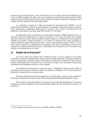 Panamericana, provocando algunos cortes. El terremoto provocó el colapso de las líneas telefónicas, por 
lo que era difícil confirmar los daños, junto con un apagón de todo el Sistema Interconectado Central 
(desde la tercera a la décima región), por lo cual los servidores de Internet localizados en Santiago y otras 
ciudades afectadas dejaron de funcionar temporalmente. 
La evaluación en terreno de la Dirección General de Aeronáutica Civil (DGAC) a la red 
aeroportuaria nacional ha verificado la operatividad de los principales aeropuertos del país en cuanto a 
pistas, equipamiento y plataformas donde operan las aeronaves. Por su parte, la red nacional de 320 
aeródromos, entre públicos y privados, están todos operativos al 7 de marzo. 
Los principales daños se originaron en el terminal del Aeropuerto AMB de Santiago pero no se 
registraron daños de consideración en la pista de aterrizaje ni en la torre de control. Sus sistemas 
operativos están funcionando. Daños en edificio terminal obligaron a la habilitación de un terminal de 
campaña. De acuerdo a fuentes del DGAC, al 7 de marzo, la situación de los vuelos nacionales es 
cercana al 100% de operatividad, mientras que los vuelos internacionales lo están en el 80%. Al 10 de 
marzo estaban operativas las dependencias del aeropuerto tanto para el desembarque nacional como 
internacional, aunque persistían aún retrasos y dificultades para los pasajeros por la inexistencia del 
terminal y la recalendarización de vuelos. 
c) Región de la Araucanía34 
Una de las zonas mas afectadas fue la ciudad de Angol, ya que la mayoría de sus locales 
comerciales, incluyendo el hospital de la ciudad, fueron totalmente destrozados. El puente principal de 
Angol se levantó unos centímetros producto del terremoto. La población se mantuvo sin agua y luz por 
dos días, abasteciéndose solo con agua de ríos y pozos para la comida y otras necesidades. Las personas 
del hospital fueron trasladadas a clínicas y a otras ciudades. 
En la Región de la Araucanía la comuna de Angol y el Hospital de Angol presentan daños de 
consideración, por lo que fue necesario evacuar a 80 pacientes, reubicando a los de mayor gravedad y 
derivando a sus domicilios a los de menor riesgo. 
El Servicio de Salud Araucanía Sur, aseguró que en La Araucanía no existe una crisis sanitaria tras 
46 
el terremoto, estimando que en 10 meses más volverá a estar operativo el Hospital Regional de Temuco. 
Para resolver la situación inmediata de emergencia en las zonas más deterioradas y con mayores 
demandas de unidades hospitalarias se han implementado unidades móviles disponibles para apoyar a la 
emergencia. 
34 Datos recopilados basándose en información de la ONEMI, el MOP y el MINVU. 
 