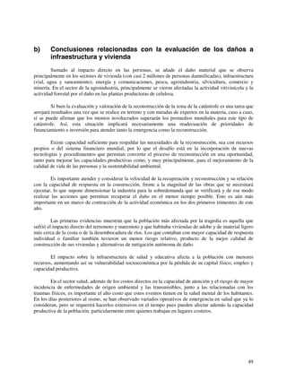 b) Conclusiones relacionadas con la evaluación de los daños a 
49 
infraestructura y vivienda 
Sumado al impacto directo en las personas, se añade el daño material que se observa 
principalmente en los sectores de vivienda (con casi 2 millones de personas damnificadas), infraestructura 
(vial, agua y saneamiento), energía y comunicaciones, pesca, agroindustria, silvicultura, comercio y 
minería. En el sector de la agroindustria, principalmente se vieron afectadas la actividad vitivinícola y la 
actividad forestal por el daño en las plantas productoras de celulosa. 
Si bien la evaluación y valoración de la reconstrucción de la zona de la catástrofe es una tarea que 
arrojará resultados una vez que se realice en terreno y con miradas de expertos en la materia, caso a caso, 
sí se puede afirmar que los montos involucrados superarán los promedios mundiales para este tipo de 
catástrofe. Así, esta situación implicará necesariamente una readecuación de prioridades de 
financiamiento e inversión para atender tanto la emergencia como la reconstrucción. 
Existe capacidad suficiente para respaldar las necesidades de la reconstrucción, sea con recursos 
propios o del sistema financiero mundial, por lo que el desafío está en la incorporación de nuevas 
tecnologías y procedimientos que permitan convertir el proceso de reconstrucción en una oportunidad, 
tanto para mejorar las capacidades productivas como, y muy principalmente, para el mejoramiento de la 
calidad de vida de las personas y la sustentabilidad ambiental. 
Es importante atender y considerar la velocidad de la recuperación y reconstrucción y su relación 
con la capacidad de respuesta en la construcción, frente a la magnitud de las obras que se necesitará 
ejecutar, lo que supone dimensionar la industria para la sobredemanda que se verificará y de ese modo 
realizar las acciones que permitan recuperar el daño en el menor tiempo posible. Esto es aún más 
importante en un marco de contracción de la actividad económica en los dos primeros trimestres de este 
año. 
Las primeras evidencias muestran que la población más afectada por la tragedia es aquella que 
sufrió el impacto directo del terremoto y maremoto y que habitaba viviendas de adobe y de material ligero 
más cerca de la costa o de la desembocadura de ríos. Los que contaban con mayor capacidad de respuesta 
individual o familiar también tuvieron un menor riesgo relativo, producto de la mejor calidad de 
construcción de sus viviendas y alternativas de mitigación autónoma de daño. 
El impacto sobre la infraestructura de salud y educativa afecta a la población con menores 
recursos, aumentando así su vulnerabilidad socioeconómica por la pérdida de su capital físico, empleo y 
capacidad productiva. 
En el sector salud, además de los costos directos en la capacidad de atención y el riesgo de mayor 
incidencia de enfermedades de origen ambiental y las transmisibles, junto a las relacionadas con los 
traumas físicos, es importante el alto costo que estos eventos tienen en la salud mental de los habitantes. 
En los días posteriores al sismo, se han observado variados operativos de emergencia en salud que ya lo 
consideran, pero se requerirá hacerlos extensivos en el tiempo pues pueden afectar además la capacidad 
productiva de la población, particularmente entre quienes trabajan en lugares costeros. 
 