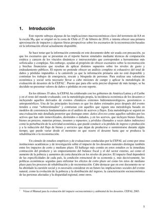 5 
1. Introducción 
Este reporte subraya algunas de las implicaciones macroeconómicas clave del terremoto de 8,8 en 
la escala MW que se originó en la costa de Chile el 27 de febrero de 2010, e intenta ofrecer una primera 
aproximación de impactos y algunas líneas prospectivas sobre los escenarios de la reconstrucción basadas 
en la información oficial actualmente disponible. 
Se hace notar que la información contenida en este documento debe ser usada con precaución, ya 
que los escenarios que se presentan en el reporte fueron simulados mediante técnicas de comparación 
estática y carecen de los vínculos dinámicos e intersectoriales que corresponden a herramientas más 
sofisticadas y complejas. Sin embargo, ayudan al propósito de ofrecer escenarios sobre la reconstrucción 
y brechas financieras que resultan de aplicar distintos supuestos sobre los niveles de gasto y 
endeudamiento públicos. El reporte no pretende ofrecer un análisis completo ni exhaustivo del total de 
daños y pérdidas imputables a la catástrofe ya que la información primaria aún no está disponible y 
continúan los trabajos de emergencia, rescate y búsqueda de personas. Para realizar una valoración 
económica y social sería necesario llevar a cabo misiones de campo y aplicar la metodología de 
evaluación de desastres de la CEPAL1. Puesto que para ello sería preciso disponer de más tiempo, se ha 
decidido no presentar valores de daños o pérdidas en este reporte. 
En los últimos 35 años, la CEPAL ha colaborado con los gobiernos de América Latina y el Caribe 
y en el resto del mundo evaluando, con la metodología propia, la incidencia económica de los desastres e 
incluyendo aquellos derivados de eventos climáticos extremos hidrometeorológicos, geosísmicos o 
antropomórficos. Una de las principales lecciones es que los daños estimados poco después del evento 
tienden a estar “sobreestimados” y contrastan con aquellos que siguen una metodología basada en 
modelos de consistencia fundamentados en el análisis de acervos y flujos. Esta metodología se seguirá en 
una evaluación más detallada posterior que distingue entre: daños directos como aquellos sufridos por los 
activos que han sido inmovilizados, destruidos o dañados, y en los acervos, que incluyen bienes finales, 
bienes en proceso, materias primas, insumos y repuestos; y pérdidas (llamados a veces daños indirectos) 
como la perturbación de la actividad económica, que puede conducir a la pérdida de ingreso o producción 
y a la reducción del flujo de bienes y servicios que dejan de producirse o suministrarse durante algún 
tiempo, que puede variar desde el momento en que ocurre el desastre hasta que se produzca la 
rehabilitación o la reconstrucción. 
Un cúmulo de estudios empíricos y de evaluaciones conducidas por la CEPAL así como por otras 
instituciones académicas y de investigación sobre el impacto de los desastres naturales distingue también 
entre los impactos de corto y mediano plazo. El hallazgo más común en estos estudios es la inmediata 
contracción del producto y un empeoramiento del balance fiscal y el del sector externo, así como el 
aumento de la pobreza y aumentos de corta duración en los niveles de precios. El impacto final dependerá 
de las especificidades de cada país, la condición estructural de su economía y, más decisivamente, las 
políticas económicas seguidas para enfrentar los efectos de corto plazo así como los retos de mediano 
plazo para los procesos de rehabilitación y de reconstrucción. Cabe destacar que en este documento no se 
ha abordado la cuestión social y es necesario considerar en un futuro las implicaciones sociales del evento 
natural, como la evolución de la pobreza y la distribución del ingreso, la caracterización socioeconómica 
de las personas afectadas y la disparidad regional, entre otros. 
1 Véase el Manual para la evaluación del impacto socioeconómico y ambiental de los desastres. CEPAL 2003. 
 