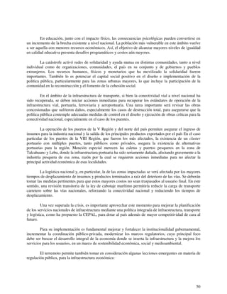 En educación, junto con el impacto físico, las consecuencias psicológicas pueden convertirse en 
un incremento de la brecha existente a nivel nacional. La población más vulnerable en este ámbito vuelve 
a ser aquella con menores recursos económicos. Así, el objetivo de alcanzar mayores niveles de igualdad 
en calidad educativa presenta desafíos programáticos y costos aún mayores. 
La catástrofe activó redes de solidaridad y ayuda mutua en distintas comunidades, tanto a nivel 
individual como de organizaciones, comunidades, el país en su conjunto y de gobiernos y pueblos 
extranjeros. Los recursos humanos, físicos y monetarios que ha movilizado la solidaridad fueron 
importantes. También lo es potenciar el capital social positivo en el diseño e implementación de la 
política pública, particularmente para las zonas urbanas mayores, lo que incluye la participación de la 
comunidad en la reconstrucción y el fomento de la cohesión social. 
En el ámbito de la infraestructura de transporte, si bien la conectividad vial a nivel nacional ha 
sido recuperada, se deben iniciar acciones inmediatas para recuperar los estándares de operación de la 
infraestructura vial, portuaria, ferroviaria y aeroportuaria. Una tarea importante será revisar las obras 
concesionadas que sufrieron daños, especialmente los casos de destrucción total, para asegurarse que la 
política pública contemple adecuadas medidas de control en el diseño y ejecución de obras críticas para la 
conectividad nacional, especialmente en el caso de los puentes. 
La operación de los puertos de la V Región y del norte del país permiten asegurar el ingreso de 
insumos para la industria nacional y la salida de los principales productos exportados por el país En el caso 
particular de los puertos de la VIII Región, que fueron los más afectados, la existencia de un cluster 
portuario con múltiples puertos, tanto públicos como privados, asegura la existencia de alternativas 
portuarias para la región. Mención especial merecen las caletas y puertos pesqueros en la zona de 
Talcahuano y Lebu, donde la infraestructura portuaria ha sido seriamente dañada, afectando gravemente a la 
industria pesquera de esa zona, razón por la cual se requieren acciones inmediatas para no afectar la 
principal actividad económica de esas localidades. 
La logística nacional y, en particular, la de las zonas impactadas se verá afectada por los mayores 
tiempos de desplazamiento de insumos y productos terminados a raíz del deterioro de las vías. Se deberán 
tomar las medidas pertinentes para que estos mayores costos no sean traspasados al usuario final. En este 
sentido, una revisión transitoria de la ley de cabotaje marítimo permitiría reducir la carga de transporte 
carretero sobre las vías nacionales, reforzando la conectividad nacional y reduciendo los tiempos de 
desplazamiento. 
Una vez superada la crisis, es importante aprovechar este momento para mejorar la planificación 
de los servicios nacionales de infraestructura mediante una política integrada de infraestructura, transporte 
y logística, como ha propuesto la CEPAL, para dotar al país además de mayor competitividad de cara al 
futuro. 
Para su implementación es fundamental mejorar y fortalecer la institucionalidad gubernamental, 
incrementar la coordinación público-privada, modernizar los marcos regulatorios, cuyo principal foco 
debe ser buscar el desarrollo integral de la economía donde se inserta la infraestructura y la mejora los 
servicios para los usuarios, en un marco de sostenibilidad económica, social y medioambiental. 
El terremoto permite también tomar en consideración algunas lecciones emergentes en materia de 
50 
regulación pública, para la infraestructura económica: 
 