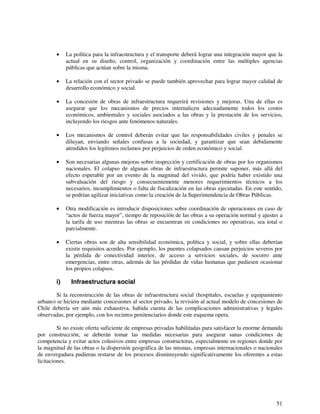 • La política para la infraestructura y el transporte deberá lograr una integración mayor que la 
actual en su diseño, control, organización y coordinación entre las múltiples agencias 
públicas que actúan sobre la misma. 
• La relación con el sector privado se puede también aprovechar para lograr mayor calidad de 
51 
desarrollo económico y social. 
• La concesión de obras de infraestructura requerirá revisiones y mejoras. Una de ellas es 
asegurar que los mecanismos de precios internalicen adecuadamente todos los costos 
económicos, ambientales y sociales asociados a las obras y la prestación de los servicios, 
incluyendo los riesgos ante fenómenos naturales. 
• Los mecanismos de control deberán evitar que las responsabilidades civiles y penales se 
diluyan, enviando señales confusas a la sociedad, y garantizar que sean debidamente 
atendidos los legítimos reclamos por perjuicios de orden económico y social. 
• Son necesarias algunas mejoras sobre inspección y certificación de obras por los organismos 
nacionales. El colapso de algunas obras de infraestructura permite suponer, más allá del 
efecto esperable por un evento de la magnitud del vivido, que podría haber existido una 
subvaluación del riesgo y consecuentemente menores requerimientos técnicos a los 
necesarios, incumplimientos o falta de fiscalización en las obras ejecutadas. En este sentido, 
se podrían agilizar iniciativas como la creación de la Superintendencia de Obras Públicas. 
• Otra modificación es introducir disposiciones sobre coordinación de operaciones en caso de 
“actos de fuerza mayor”, tiempo de reposición de las obras a su operación normal y ajustes a 
la tarifa de uso mientras las obras se encuentran en condiciones no operativas, sea total o 
parcialmente. 
• Ciertas obras son de alta sensibilidad económica, política y social, y sobre ellas deberían 
existir requisitos acordes. Por ejemplo, los puentes colapsados causan perjuicios severos por 
la pérdida de conectividad interior, de acceso a servicios sociales, de socorro ante 
emergencias, entre otras, además de las pérdidas de vidas humanas que pudiesen ocasionar 
los propios colapsos. 
i) Infraestructura social 
Si la reconstrucción de las obras de infraestructura social (hospitales, escuelas y equipamiento 
urbano) se hiciera mediante concesiones al sector privado, la revisión al actual modelo de concesiones de 
Chile debería ser aún más exhaustiva, habida cuenta de las complicaciones administrativas y legales 
observadas, por ejemplo, con los recintos penitenciarios donde este esquema opera. 
Si no existe oferta suficiente de empresas privadas habilitadas para satisfacer la enorme demanda 
por construcción, se deberán tomar las medidas necesarias para asegurar sanas condiciones de 
competencia y evitar actos colusivos entre empresas constructoras, especialmente en regiones donde por 
la magnitud de las obras o la dispersión geográfica de las mismas, empresas internacionales o nacionales 
de envergadura pudieran restarse de los procesos disminuyendo significativamente los oferentes a estas 
licitaciones. 
 