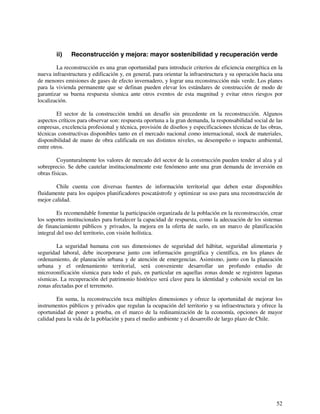 ii) Reconstrucción y mejora: mayor sostenibilidad y recuperación verde 
La reconstrucción es una gran oportunidad para introducir criterios de eficiencia energética en la 
nueva infraestructura y edificación y, en general, para orientar la infraestructura y su operación hacia una 
de menores emisiones de gases de efecto invernadero, y lograr una reconstrucción más verde. Los planes 
para la vivienda permanente que se definan pueden elevar los estándares de construcción de modo de 
garantizar su buena respuesta sísmica ante otros eventos de esta magnitud y evitar otros riesgos por 
localización. 
El sector de la construcción tendrá un desafío sin precedente en la reconstrucción. Algunos 
aspectos críticos para observar son: respuesta oportuna a la gran demanda, la responsabilidad social de las 
empresas, excelencia profesional y técnica, provisión de diseños y especificaciones técnicas de las obras, 
técnicas constructivas disponibles tanto en el mercado nacional como internacional, stock de materiales, 
disponibilidad de mano de obra calificada en sus distintos niveles, su desempeño o impacto ambiental, 
entre otros. 
Coyunturalmente los valores de mercado del sector de la construcción pueden tender al alza y al 
sobreprecio. Se debe cautelar institucionalmente este fenómeno ante una gran demanda de inversión en 
obras físicas. 
Chile cuenta con diversas fuentes de información territorial que deben estar disponibles 
fluidamente para los equipos planificadores poscatástrofe y optimizar su uso para una reconstrucción de 
mejor calidad. 
Es recomendable fomentar la participación organizada de la población en la reconstrucción, crear 
los soportes institucionales para fortalecer la capacidad de respuesta, como la adecuación de los sistemas 
de financiamiento públicos y privados, la mejora en la oferta de suelo, en un marco de planificación 
integral del uso del territorio, con visión holística. 
La seguridad humana con sus dimensiones de seguridad del hábitat, seguridad alimentaria y 
seguridad laboral, debe incorporarse junto con información geográfica y científica, en los planes de 
ordenamiento, de planeación urbana y de atención de emergencias. Asimismo, junto con la planeación 
urbana y el ordenamiento territorial, será conveniente desarrollar un profundo estudio de 
microzonificación sísmica para todo el país, en particular en aquellas zonas donde se registren lagunas 
sísmicas. La recuperación del patrimonio histórico será clave para la identidad y cohesión social en las 
zonas afectadas por el terremoto. 
En suma, la reconstrucción toca múltiples dimensiones y ofrece la oportunidad de mejorar los 
instrumentos públicos y privados que regulan la ocupación del territorio y su infraestructura y ofrece la 
oportunidad de poner a prueba, en el marco de la redinamización de la economía, opciones de mayor 
calidad para la vida de la población y para el medio ambiente y el desarrollo de largo plazo de Chile. 
52 
 