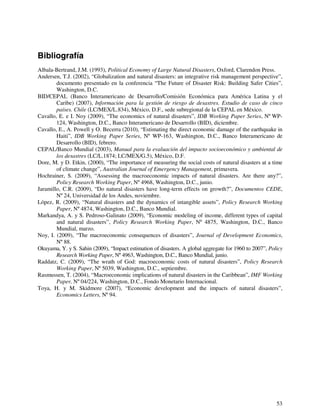 Bibliografía 
Albala-Bertrand, J.M. (1993), Political Economy of Large Natural Disasters, Oxford, Clarendon Press. 
Andersen, T.J. (2002), “Globalization and natural disasters: an integrative risk management perspective”, 
documento presentado en la conferencia “The Future of Disaster Risk: Building Safer Cities”, 
Washington, D.C. 
BID/CEPAL (Banco Interamericano de Desarrollo/Comisión Económica para América Latina y el 
Caribe) (2007), Información para la gestión de riesgo de desastres. Estudio de caso de cinco 
países. Chile (LC/MEX/L.834), México, D.F., sede subregional de la CEPAL en México. 
Cavallo, E. e I. Noy (2009), “The economics of natural disasters”, IDB Working Paper Series, Nº WP- 
53 
124, Washington, D.C., Banco Interamericano de Desarrollo (BID), diciembre. 
Cavallo, E., A. Powell y O. Becerra (2010), “Estimating the direct economic damage of the earthquake in 
Haiti”, IDB Working Paper Series, Nº WP-163, Washington, D.C., Banco Interamericano de 
Desarrollo (BID), febrero. 
CEPAL/Banco Mundial (2003), Manual para la evaluación del impacto socioeconómico y ambiental de 
los desastres (LC/L.1874; LC/MEX/G.5), México, D.F. 
Dore, M. y D. Etkin, (2000), “The importance of measuring the social costs of natural disasters at a time 
of climate change”, Australian Journal of Emergency Management, primavera. 
Hochrainer, S. (2009), “Assessing the macroeconomic impacts of natural disasters. Are there any?”, 
Policy Research Working Paper, Nº 4968, Washington, D.C., junio. 
Jaramillo, C.R. (2009), “Do natural disasters have long-term effects on growth?”, Documentos CEDE, 
Nº 24, Universidad de los Andes, noviembre. 
López, R. (2009), “Natural disasters and the dynamics of intangible assets”, Policy Research Working 
Paper, Nº 4874, Washington, D.C., Banco Mundial. 
Markandya, A. y S. Pedroso-Galinato (2009), “Economic modeling of income, different types of capital 
and natural disasters”, Policy Research Working Paper, Nº 4875, Washington, D.C., Banco 
Mundial, marzo. 
Noy, I. (2009), “The macroeconomic consequences of disasters”, Journal of Development Economics, 
Nº 88. 
Okuyama, Y. y S. Sahin (2009), “Impact estimation of disasters. A global aggregate for 1960 to 2007”, Policy 
Research Working Paper, Nº 4963, Washington, D.C., Banco Mundial, junio. 
Raddatz, C. (2009), “The wrath of God: macroeconomic costs of natural disasters”, Policy Research 
Working Paper, Nº 5039, Washington, D.C., septiembre. 
Rasmussen, T. (2004), “Macroeconomic implications of natural disasters in the Caribbean”, IMF Working 
Paper, Nº 04/224, Washington, D.C., Fondo Monetario Internacional. 
Toya, H. y M. Skidmore (2007), “Economic development and the impacts of natural disasters”, 
Economics Letters, Nº 94. 
 