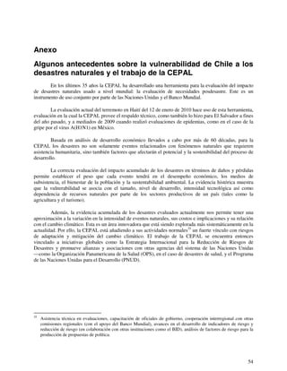 Anexo 
Algunos antecedentes sobre la vulnerabilidad de Chile a los 
desastres naturales y el trabajo de la CEPAL 
En los últimos 35 años la CEPAL ha desarrollado una herramienta para la evaluación del impacto 
de desastres naturales usado a nivel mundial: la evaluación de necesidades posdesastre. Este es un 
instrumento de uso conjunto por parte de las Naciones Unidas y el Banco Mundial. 
La evaluación actual del terremoto en Haití del 12 de enero de 2010 hace uso de esta herramienta, 
evaluación en la cual la CEPAL provee el respaldo técnico, como también lo hizo para El Salvador a fines 
del año pasado, y a mediados de 2009 cuando realizó evaluaciones de epidemias, como en el caso de la 
gripe por el virus A(H1N1) en México. 
Basada en análisis de desarrollo económico llevados a cabo por más de 60 décadas, para la 
CEPAL los desastres no son solamente eventos relacionados con fenómenos naturales que requieren 
asistencia humanitaria, sino también factores que afectarán el potencial y la sostenibilidad del proceso de 
desarrollo. 
La correcta evaluación del impacto acumulado de los desastres en términos de daños y pérdidas 
permite establecer el peso que cada evento tendrá en el desempeño económico, los medios de 
subsistencia, el bienestar de la población y la sustentabilidad ambiental. La evidencia histórica muestra 
que la vulnerabilidad se asocia con el tamaño, nivel de desarrollo, intensidad tecnológica así como 
dependencia de recursos naturales por parte de los sectores productivos de un país (tales como la 
agricultura y el turismo). 
Además, la evidencia acumulada de los desastres evaluados actualmente nos permite tener una 
aproximación a la variación en la intensidad de eventos naturales, sus costos e implicaciones y su relación 
con el cambio climático. Esta es un área innovadora que está siendo explorada más sistemáticamente en la 
actualidad. Por ello, la CEPAL está añadiendo a sus actividades normales35 un fuerte vínculo con riesgos 
de adaptación y mitigación del cambio climático. El trabajo de la CEPAL se encuentra entonces 
vinculado a iniciativas globales como la Estrategia Internacional para la Reducción de Riesgos de 
Desastres y promueve alianzas y asociaciones con otras agencias del sistema de las Naciones Unidas 
—como la Organización Panamericana de la Salud (OPS), en el caso de desastres de salud, y el Programa 
de las Naciones Unidas para el Desarrollo (PNUD). 
35 Asistencia técnica en evaluaciones, capacitación de oficiales de gobierno, cooperación interregional con otras 
comisiones regionales (con el apoyo del Banco Mundial), avances en el desarrollo de indicadores de riesgo y 
reducción de riesgo (en colaboración con otras instituciones como el BID), análisis de factores de riesgo para la 
producción de propuestas de política. 
54 
 