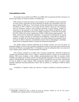 55 
Vulnerabilidad en Chile 
De acuerdo con un estudio de la CEPAL con el BID sobre la exposición de Chile a desastres y la 
forma en que maneja sus riesgos asociados, se considera que: 
“Chile ostenta ser el país más sísmico a nivel mundial, así como también el que ha registrado 
el evento sísmico (terremoto) de mayor liberación de energía, que corresponde al que tuvo 
lugar en Mayo de 1960 al sur…En los últimos 30 años han ocurrido 8 (sismos) importantes, 
los últimos en 1997 y 2005 en la zona norte del país. Desde el punto de vista económico 
tanto los fenómenos sísmicos como climáticos presentan un gran impacto. Aunque los 
terremotos no han generado en las últimas décadas un gran número de pérdida de vidas, 
como producto de importantes avances en el ámbito constructivo, si lo hicieron en el pasado. 
En 1939 y 1960, estos eventos superaron las 10.000 y 3.000 víctimas respectivamente… En 
Chile, existen diversas Instituciones dedicadas a la generación de información de carácter 
científico y técnico, útil para la realización de investigación y desarrollo de estudios de 
interés en el ámbito de los fenómenos naturales. Su examen demuestra un desarrollo mayor 
en lo que se refiere a amenazas, especialmente en áreas como la meteorología o sismología, 
donde existe un importante número y cobertura de información disponible36.” 
Ese estudio incluyó escenarios potenciales de un desastre extremo con el fin de prever sus 
potenciales impactos. Uno de los dos escenarios considerados consiste en un evento sísmico extremo de una 
recurrencia de 500 años, de magnitud Mw = 8,5 ubicado en la zona de subducción frente a las costas de la 
sexta y séptima región, similar a lo ocurrido el pasado 27 de febrero. 
Este escenario, conocido en el estudio como “escenario simulado Sur”, determina el número de 
viviendas que presentaría daños severos, colapso y destrucción parcial, con base en un estudio previo 
(Kárnik, 1984) cuyos resultados se han validado satisfactoriamente para Chile. El escenario mostró 
resultados que indican que el número total de viviendas afectadas alcanzaría el 34% de los hogares en las 
regiones correspondientes, afectando directamente al 40% de la población con una fuerte concentración 
en casas de adobe en varias comunas. Debe considerarse además que la quinta y la octava región 
presentan importante densidad poblacional, índices altos de pobreza, y contribuyen al PIB de manera 
importante. 
Considérese el siguiente cuadro que muestra el impacto económico de desastres pasados en 
Chile. 
36 CEPAL/BID, “Información para la gestión de riesgo de desastres. Estudio de caso de cinco países.” 
(LC/MEX/L.834), Santiago de Chile, 13 de diciembre de 2007. 
 