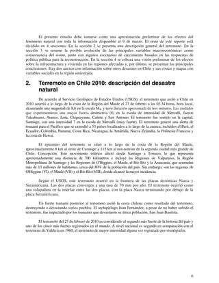 El presente estudio debe tomarse como una aproximación preliminar de los efectos del 
fenómeno natural con toda la información disponible al 9 de marzo. El resto de este reporte está 
dividido en 4 secciones. En la sección 2 se presenta una descripción general del terremoto. En la 
sección 3 se resume la posible evolución de las principales variables macroeconómicas como 
consecuencia del sismo, junto con algunos escenarios de crecimiento basados en las respuestas de 
política pública para la reconstrucción. En la sección 4 se esboza una visión preliminar de los efectos 
sobre la infraestructura y vivienda en las regiones afectadas y, por último, se presentan las principales 
conclusiones. Hay dos anexos con información sobre otros desastres en Chile y sus costos y mapas con 
variables sociales en la región siniestrada. 
2. Terremoto en Chile 2010: descripción del desastre 
natural 
De acuerdo al Servicio Geológico de Estados Unidos (USGS), el terremoto que asoló a Chile en 
2010 ocurrió a lo largo de la costa de la Región del Maule el 27 de febrero a las 03.34 horas, hora local, 
alcanzando una magnitud de 8,8 en la escala MW y tuvo duración aproximada de tres minutos. Las ciudades 
que experimentaron una mayor fuerza destructiva (8) en la escala de intensidad de Mercalli, fueron 
Talcahuano, Arauco, Lota, Chiguayante, Cañete y San Antonio. El terremoto fue sentido en la capital, 
Santiago, con una intensidad 7 en la escala de Mercalli (muy fuerte). El terremoto generó una alerta de 
tsunami para el Pacífico que se extendió a 53 países localizados a lo largo de la cuenca, incluidos el Perú, el 
Ecuador, Colombia, Panamá, Costa Rica, Nicaragua, la Antártida, Nueva Zelandia, la Polinesia Francesa y 
la costa de Hawai. 
El epicentro del terremoto se situó a lo largo de la costa de la Región del Maule, 
aproximadamente 8 km al oeste de Curanipe y 115 km al nor-noreste de la segunda ciudad más grande de 
Chile, Concepción. Este movimiento telúrico afectó desde Santiago a Temuco, lo que representa 
aproximadamente una distancia de 700 kilómetros e incluye las Regiones de Valparaíso, la Región 
Metropolitana de Santiago y las Regiones de O'Higgins, el Maule, el Bío Bío y la Araucanía, que acumulan 
más de 13 millones de habitantes, cerca del 80% de la población del país. Sin embargo, son las regiones de 
O'Higgins (VI), el Maule (VII) y el Bío Bío (VIII), donde alcanzó la mayor incidencia. 
Según el USGS, este terremoto ocurrió en la frontera de las placas tectónicas Nazca y 
Suramericana. Las dos placas convergen a una tasa de 70 mm por año. El terremoto ocurrió como 
una solapadura en la interfaz entre las dos placas, con la placa Nazca terminando por debajo de la 
placa Suramericana. 
Un fuerte tsunami posterior al terremoto asoló la costa chilena como resultado del terremoto, 
destruyendo o devastando varios pueblos. El archipiélago Juan Fernández, a pesar de no haber sufrido el 
terremoto, fue impactado por los tsunamis que devastaron su única población, San Juan Bautista. 
El terremoto del 27 de febrero de 2010 es considerado el segundo más fuerte de la historia del país y 
uno de los cinco más fuertes registrados en el mundo. A nivel nacional es segundo en comparación con el 
terremoto de Valdivia en 1960, el terremoto de mayor intensidad alguna vez registrado por sismógrafos. 
6 
 