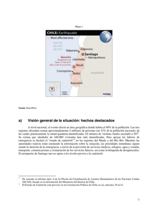 7 
Mapa 1 
Fuente: ReliefWeb. 
a) Visión general de la situación: hechos destacados 
A nivel nacional, el evento afectó un área geográfica donde habita el 80% de la población. Las tres 
regiones afectadas suman aproximadamente 4 millones de personas (un 23% de la población nacional), de 
las cuales prácticamente la mitad quedaron damnificadas. El número de víctimas fatales ascendió a 5072. 
Se estima que alrededor de 440.000 viviendas han sido damnificadas. Para apoyar las labores de 
emergencia se declaró el “estado de catástrofe”3 en las regiones del Maule y del Bío Bío. Mientras las 
autoridades todavía están reuniendo la información sobre la situación, las prioridades inmediatas siguen 
siendo la atención de la emergencia, a través de la provisión de servicios médicos, refugios, agua y comida, 
transporte, comunicaciones y restauración de los servicios básicos, así como la búsqueda de desaparecidos. 
El aeropuerto de Santiago aun no opera a los niveles previos a la catástrofe. 
2 De acuerdo al informe núm. 6 de la Oficina de Coordinación de Asuntos Humanitarios de las Naciones Unidas 
(OCAH), basado en la información del Ministerio del Interior de Chile. 
3 El Estado de Catástrofe está previsto en la Constitución Política de Chile en sus artículos 39 al 41. 
 