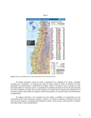 8 
Mapa 2 
Fuente: Oficina de Coordinación de Asuntos Humanitarios de las Naciones Unidas. 
Es todavía prematuro evaluar la escala y magnitud de la totalidad de los daños y pérdidas 
causados por el terremoto y el tsunami que asoló la región central de Chile en términos de redes 
principales de infraestructura y destrucción de pueblos costeros. El ejercicio que se presenta en este 
documento debe ser visto bajo esta luz. La proporción de población afectada es la más elevada registrada 
en eventos similares en el país. En la sección siguiente se revisarán las tres regiones más afectadas por el 
terremoto, donde se han sufrido los impactos sociales más grandes y los mayores daños de infraestructura 
y equipamiento. 
El impacto territorial y los escenarios de costo (daños y pérdidas) se correlacionan con las 
características del evento (terremoto, tsunami o ambos) y sus efectos e impacto en diferentes áreas. En 
cada una de las regiones se distinguen básicamente tres áreas: zonas costeras, valles agrícolas y ciudades 
de tamaño medio y áreas metropolitanas. 
 
