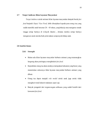 18

2.7 Target Audience Iklan Layanan Masyarakat
Target Audience untuk animasi iklan layanan masyarakat dampak buruk fast
food berjudul Enjoy! Fast Food, lebih ditunjukan kepada para orang tua yang
sudah memiliki anak berumur 28 – 45 tahun, yang bekerja atau mengurus rumah
tangga setiap harinya di wilayah Jakarta , dimana mereka setiap harinya
mengawasi anak mereka baik pola makan sampai pola hidup anak.
2.8 Analisis Kasus
2.8.1 Strength
• Belum ada iklan layanan masyarkat berbasis animasi yang menerangkan
langsung akan pentingnya menghindari fast food.
• Kepedulian orang tua akan anaknya merupakan kekuatan yang besar yang
menentukan suksesnya iklan layanan masyarakat berbasis animasi yang
dibuat.
• Orang tua dapat menjadi role model untuk anak juga untuk tidak
mengikuti trend industri makanan cepat saji.
• Banyak pengaruh dari negara-negara adikuasa yang sudah beralih dari
konsumsi fast food.
 