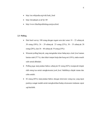 6

• http://en.wikipedia.org/wiki/Junk_food
• http://id.inaheart.or.id/?p=49
• http://www.bluefinpublishing.com/psa.html
2.3 Polling
• Dari hasil survey 100 orang dengan ragam usia dari umur 18 – 23 sebanyak
30 orang (30%), 24 – 29 sebanyak 23 orang (23%), 30 – 35 sebanyak 28
orang (28%), dan 36 – 40 sebanyak 19 orang (19%)
• Menurut polling banyak yang mengetahui akan bahayanya Junk food namun
karena enak (57 %), dan dekat tempat kerja dan hang out (16%), maka masih
sulit untuk dihindari.
• Polling juga menyatakan bahwa sebanyak 82 orang (82%) menjawab diajak
oleh orang tua untuk mengkonsumsi junk food. Selebihnya diajak teman dan
coba sendiri.
• 82 orang (82%) menyatakan bahwa dengan intervensi orang tua yang tepat
pastinya sangat mudah untuk menghentikan budaya konsumsi makanan cepat
saji berlebih.
 