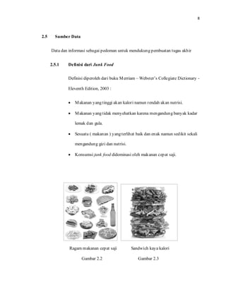 8

2.5 Sumber Data
Data dan informasi sebagai pedoman untuk mendukung pembuatan tugas akhir
2.5.1 Definisi dari Junk Food
Definisi diperoleh dari buku Merriam – Webster’s Collegiate Dictionary -
Eleventh Edition, 2003 :
• Makanan yang tinggi akan kalori namun rendah akan nutrisi.
• Makanan yang tidak menyehatkan karena mengandung banyak kadar
lemak dan gula.
• Sesuatu ( makanan ) yang terlihat baik dan enak namun sedikit sekali
mengandung gizi dan nutrisi.
• Konsumsi junk food didominasi oleh makanan cepat saji.
Ragam makanan cepat saji Sandwich kaya kalori
Gambar 2.2 Gambar 2.3
 