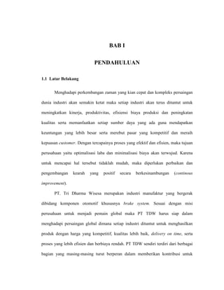 BAB I

                             PENDAHULUAN

1.1 Latar Belakang


       Menghadapi perkembangan zaman yang kian cepat dan kompleks persaingan

dunia industri akan semakin ketat maka setiap industri akan terus dituntut untuk

meningkatkan kinerja, produktivitas, efisiensi biaya produksi dan peningkatan

kualitas serta memanfaatkan setiap sumber daya yang ada guna mendapatkan

keuntungan yang lebih besar serta merebut pasar yang kompetitif dan meraih

kepuasan customer. Dengan tercapainya proses yang efektif dan efisien, maka tujuan

perusahaan yaitu optimalisasi laba dan minimalisasi biaya akan terwujud. Karena

untuk mencapai hal tersebut tidaklah mudah, maka diperlukan perbaikan dan

pengembangan     kearah   yang    positif   secara   berkesinambungan   (continous

improvement).

       PT. Tri Dharma Wisesa merupakan industri manufaktur yang bergerak

dibidang komponen otomotif khususnya brake system. Sesuai dengan misi

perusahaan untuk menjadi pemain global maka PT TDW harus siap dalam

menghadapi persaingan global dimana setiap industri dituntut untuk menghasilkan

produk dengan harga yang kompetitif, kualitas lebih baik, delivery on time, serta

proses yang lebih efisien dan berbiaya rendah. PT TDW sendiri terdiri dari berbagai

bagian yang masing-masing turut berperan dalam memberikan kontribusi untuk
 