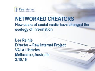 NETWORKED CREATORS How users of social media have changed the ecology of information Lee Rainie Director – Pew Internet Project VALA Libraries Melbourne, Australia 2.10.10 